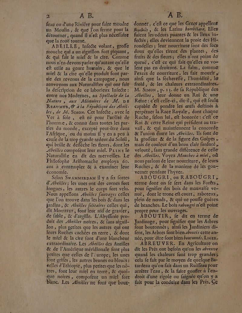 feau ou d’une Rivicre pour faire Moudre un Moulin ; & qué l’on ferme pour la détourner , quand il n’eft plus nécellaire que la rouë tourne. ABÉILLE, Infecte volant, groffe mouche qui a un aiguillon fort piquant , &c qui fair le miel & la cire. Comme nous n’en devons parler qu’autant qu'elle éft utile au genre humain, & que le miel & la cire qu’elle produit font par- tie des revenus de la campagne , nous Ja defcriprion de ce laborieux Infecte : entre nos Modernes, au Spettacle de la Nature | aux Mémoires de M. DE Reaumur, @ 4 la République des Abeil- les, de M. Simon. Cet Infecte , avec Île Ver à foie, eft né pour Putilité de Fhomme, & connu dans toutes les par- l'Afrique, ou du moins il y en a pea à caufe de la trop grande ardeur du Soleil , . qui brûle & defléche les fleurs, dont les Abeilles compofent leur miel. Prins le Naturalifle en dit des merveilles. Le Philofophe Ariftomache employa Go. ans a contempler & à examiner leur économie. Selon Swammerpa il y a fix fortes d' Abeilles ; les unes ont des cornes fort longues, les autres le corps fort velu. que l'on trouve dans les bois & dans les jardins , & Abeilles folitaires celles qui, dit Mourfsr, font leur nid de sravier, de fable, & d'argille. L’Abyffinie pro- duit des Abeilles noires, & fans aiguil- Ton , plus petites que les antrés qui ont leurs Ruches câchées en terre, & dont le miel & la cire font d’une blancheut & de l'Amérique méridionale font plus petites que celles de Purope; les unes font grifes , les autres brunés ou bleus : éelles d'Ethiopie, plus petites que lés nô- tres, font leur miel en terre, & quoi- que noires , compofent un miel fort blanc, Les Abeilles ne font que bout- donner, £’eft ce que les Grecs appellent Bougeïy , & les Latins hombilare. Elles fuient Jes‘odeuts puantes & les lieux în+ fetés ; elles deviennent la proie des Hi- rondelles ; leur nourriture font des fucs fruits & des fleurs; elles n'ont point de queuë, c’eft ce qui fait qu’elles ne vo= lent pas en droîture. La faim, comme ainfi que la fcherefle, l'humidité, le froid, & les chaleurs extraordinaires. Abeilles , Yeur donne un Roi & une Reine : e’eft celle-ci, dit-il, qui eft feule capable de pondre les œufs deftinés à perpétuer la Race Royale, dont chaque Ruche, felon lui, eft honorée : c’eft ce Roi & cette Reine qui préfident au tra- vail, & qui maintiennent la concorde & l'union éntte les Abeilles, Us font de la groffeur & de la figure des Guêpes mais de couleur d’un brun clair furdoré. velouté , fans grande différence de celle des Abeilles. Voyez Mouches à miel, où nous parlons de leur nourriture, de leurs Ruches, & de fx maniere de les gou- verner pendant Fhyver. ABOUGRI,ouRABOUGRI, terme dont on fe fert dans les Forêts. pour fignifier des bois de mauvaifle ve- nu€, dont le tronc eft court, raboteux. de branches. Le bois rahougri n’eft point propre pour les ouvrages. ‘ ABOUTIR, fe dit en terme de font boutonnés ; aïnfi les Jardiniers di- {ent, les Arbres font bien shoutis cette an née, pour dire font bien bontonnés. Licer. ABREUVER. En Agriculture on: dit les Prés ont befoin qu'on les zbreuve quand Îes chaleurs font trop grandess cela fe fait par le moyen de quelque Ba- arrêter l’eau, & la faire gonfler à l'en droit d'une rigole où faignée qu'on y & u
