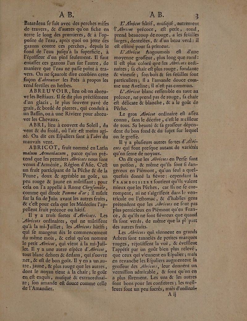 ; a À B. Batardeau fe fait avec des perches mifes de travers, &amp; d’autres qu'on fiche en _ terre le long des premieres, &amp; à l’op- gazons contre ces perches, depuis je fond de l'eau jufqu’à la fuperficie, à lépaiffeur d’un pied feulement. 11 faut entafler ces gazons l'un fur l'autre, de maniere que l’eau ne pale point à tra- vers. On ne fçauroit dire combien cette -#açon d’abreuver les Prés à propos les rend fertiles en herbes. ABREU VOIR, lieu où on abreu- ve les Beftiaux. Il {e dit plus précifément d'un glacis, le plus ARS pavé de grais , &amp; bordé de pierres, qui conduit à un Baflin, ou a une Riviere pour abreu- ver les Chevaux. ABRI, lieu à couvert du Soleil, du vent &amp; du froid, où l'air eft moins agi- té. On dit ces Efpaliers font à l'abri du mauvais vent. ABRICOT, fruit nommé en Latin malum Armeniacum , parce qu’on pré- tend que les premiers ÆAbricots nous font venus d'Arménie, Région d’Afie. C’eft un fruit participant de la Pêche &amp; de la Prune, doux &amp; agréable au goût, un peu rouge &amp; jaune en mûrifflant ; pour cela on l’a appellé à Rome Chryfomile, comme qui diroit Pomme d’or ; il mürit fur la fin de Juin avant les autres fruits, _pellent fruit précoce ou hâtif. Il y a trois fortes d’Abricots. Les ÆAbricots ordinaires, qui ne müriffenc qu'à la mi-Juillet; les ÆAbricots hâtifs ; qui fe mangent dès le commencement du même mois, &amp; célui qu’on nomme le petit Æbricor, qui vient à la mi-Juil- Jec. 11 y a une autre efpéce d’Abricor, tout blanc delors &amp; dedans, qui s’ouvre net, &amp; eft de bon goût. Il y en a un au- tre, jaune, &amp; plus rouge que les autres, dont le noyau tient à la chair ; le goûr en eft exquis, mufqué &amp; extraordinai- re; fon amande éft douce comme celle de l’Amandier, AB. : 3 L' Abricot tif, mufqué , autrement TAbricot ‘précoce, ft petit, rond, prend beaucoup derouge, a les feüilles larges , dentelées, &amp; d'un beau verd : äl eft eftimé pour fa primeur. L'Abricot Angoumois eft d’une moyenne groffeur , plus long que rond: il eft plus coloré quelles Abricors ordi- naires ; {a chair eft plus rouge, fondante &amp; vineufe ; fon bois &amp; fes feüilles font paiticuliers ; il a l'amande douce com- me une Aveline; il n'eft pas commun. L’ Abricot blanc refflemble en tout au précoce, ne prend pas de rouge, fa chair eft délicate &amp; blanche , &amp; a le goût de Pêche. Le gros Abricot ordinaire eft aflez connu, fans le décrire , c'eftle meilleur de tous. Sa beauté &amp; fa groffeur dépen- dent du bon fond &amp;c du fujer fur lequel on le grefñe. AA Il y à plufeurs autres fortes d Abri- cots qui font prefque autant. de variètés qu'on feme de noyaux. : On dit que les Æbricets.en Perfe font un poifon, &amp; même qu'ils font fi dan- gereux en Piémont, qu'un feul a quel- quefois donné la fiévre: cependant la rompent, nine s'aigriflent dans le ven- tricule ou l’eftomac, &amp; d'habiles gens prétendent que les 4bricors ne font pas plus pernicieux en Piémont qu'en Fran- ce, &amp; qu'ils ne font fiévreux que quand ils font verds, de même que la pl'part des autres fruits. Les Abricors qui.viennent en grands Arbres font tannelés de petites marques rouges , réjoüiflent la vue, &amp; éveillent que ceux qui viennent en Elpalier ; mais en revanche {es Efpaliers augmentent la sroffeur des Abricors, leur donnent un vermiflon admirable, &amp; font qu'on en a plus frement. Les uns &amp; les autres font bons pour les confitures ; Les meil- leurs font un peu fucrés, ne A i