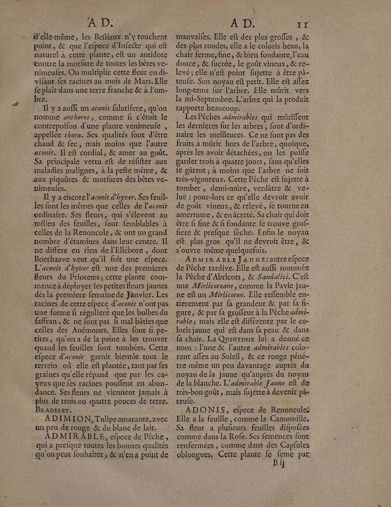 d'elle-même, les Beftiaux n’y touchent point, &amp; que l’efpece d’Infecte qui eft naturel à cette plante, eft un antidote œontre la morfure de toutes les bêtes ve- nimeufes. On multiplie cette fleur en di- vifant fes racines au mois de Mars. Elle {e plait dans une terre franche &amp; à l’om- bre. . Il y a auffi un zcorit falutifere, qu’on nomme #rhoros , comme fi c’étoit le contrepoifon d'une plante venimeule , appelle #hora. Ses qualités font d’être chaud &amp; fec, mais moins que l’autre aconit. 1] eft cordial, &amp; amer au goût. _ Sa principale vertu eft de réfifter aux maladies malignes, à la pefte même, &amp; aux piquûres &amp; morfures des bêtes ve- nimeufes. Il ÿ a encore l’aconir d’hyver. Ses feuil- les font les mêmes que celles de Pacorie ordinaire. Ses fleurs, qui s’élevent au milieu des feuilles, font femblables à celles de la Renoncule, &amp; ont un grand nombre d'étamines dans leur centre. Il ne différe en rien de l’Ellébore , dont Boerhaave veut qu'il foit une efpece. L'aconit d'hyver eft une des premieres fleurs du Printems; cette plante com- mence a déployer {es petires fleurs jaunes dès la premiere femaïnede Janvier. Les une forme fi résuliere que les bulbes du fafran, &amp; ne font pas fi mal bâties que celles des Anémones. Elles font fi pe- tites, qu'on a de la peine à les trouver efpece d’aconit gatnit bientot tout le terrein où elle eft plantée, tant par fes graines qu ellerépand que par les ca- yeux que fes racines poullent en abon- dance. Ses fleurs ne viennent jamais à plus de trois ou quatre pouces de terre, BRADELEv. | ADIMION, Tulipeamarante, avec un peu de rouge. &amp; du blanc de lait. ADMIR ABLE, efpece de Pêche, qui a prelque toutes les bonnes qualités qu'on peut fouhaiter ; &amp;:n’ena point de ut mauvaifes. Elle eft des plus groffes , &amp; dés plus rondes, elle a le coloris beau, la chair ferme, fine, &amp; bien fondante. l’eau douce, &amp; fucrée, le goût vineux, &amp;re- levé ; elle n'eft point fujette à être pà- teufe. Son noyau eft petit. Elle eft aflez long-tems fur l’arbre. Elle mûrit vers la mi-Septembre. L'arbre qui la produit rapporte beaucoup. Les Pêches zdmirables qui müriffent les dernieres fur les arbres, font d’ordi- naire les meilleures. Ce ne font pas des fruits à mürir hors de l’arbre, quoique, après les avoir détachées, on les puille garder trois à quatre jours, fans qu’elles {e gâtent ; à moins que l'arbre ne foit très-vigoureux. Cette Pêche eft fujette à tomber , demi-müre, verdâtre &amp; ve- luë : pour-lors ce qu’elle devroit avoir de goût vineux, &amp; relevé, fe tourneen amertume, &amp;enâcreté. Sa chair quidoit être fi fine &amp; fi fondante fe trouve grof- fiere &amp; prefque féche. Enfin le noyau eft plus gros qu'il ne devroit être, &amp; ADMIRABLEJaAUNE:autreefpece de Pêche tardive. Elle eftaufli nommée la Pêche d’Abricots, &amp; Sandalici. C’eft une Mirlicotoane, comme la Pavie jau- ne eftun ÆAirlicoton. Elle reflemble en- tierement par fa grandeur &amp; par fa fi- gure, &amp; par {a groffeur à la Pêche +dw1- rable; mais elle eft différente par le co- loris jaune qui eft dans fa peau &amp; dans fa chair. La QuinTinre lui a donné ce nom : l’une &amp; l’autre admirables colo- rent affez au Soleil, &amp; ce rouge péné- tre même un peu davantage auprès du noyau de la jaune qu'auprès du noyau de la blanche. L’sdmirable Faune eft de très-bon goût , mais fujétte à devenir pà« teufe. | : ADONIS, efpece de Renoncules Elle a la feuille, commela Camomille. Sa fleur a pluñeurs feuilles difpofées comme dans la Rofe. Ses femences font renfermées , comme dans des Capfules oblongues, Cette plante An pat D 1}