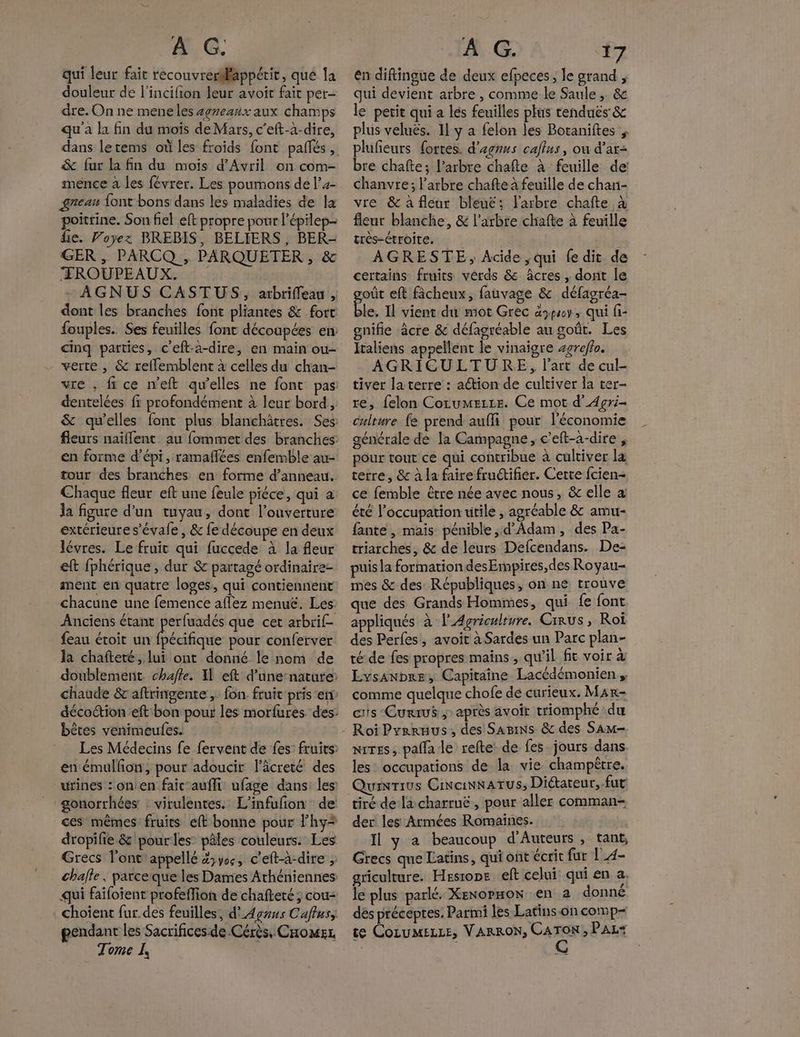 qui leur fait recouvrerilappétit, qué la douleur de l'incifion leur avoit fait per- dre. On ne meneles #gneanx aux champs qu'a la fin du mois de Mars, c’eft-à-dire, dans letems où les froids font pañlés, & fur la fin du mois d'Avril on com- mence à les févrer. Les poumons de l’4- gneau font bons dans les maladies de la poitrine. Son fiel eft propre pour l'épilep- ie. Voyez BREBIS, BELIERS , BER- GER, PARCQ , PARQUETER , & ÆFROUPEAUX. - AGNUS CASTUS, arbriffeau , dont les branches font pliantes & fort fouples.. Ses feuilles font découpées en: cinq parties, c'eft-a-dire, en main ou- - verte , & reffemblent à celles du chan- vre , fi ce n'eft qu’elles ne font pas dentelées fr profondément à leur bord, & qu'elles font plus blanchâtres. Ses fleurs naillent au fommet des branches en forme d’épi, ramaflées enfemble au- tour des branches en forme d’anneau, Chaque fleur eft une feule piéce, qui a la figure d’un tuyau, dont l'ouverture extérieure s'évale , & fe découpe en deux lévres. Le fruit qui fuccede à la fleur eft fphérique , dur & partagé ordinaire ment en quatre loges, qui contiennent chacune une femence aflez menuë. Les Anciens étant perfuadés que cet arbrif- feau étroit Hd pour conferver la chafteté, lui ont donné le nom de doublement chafte. 11 eft d'une-natute: chaude & aftringente ,. fon. fruit pris er décoction eft bon pour les morfures. des bêtes venimeufes. Les Médecins fe fervent de fes fruits en émullon, pour adoucir l'âcreté des urines : on'en faic-aufli ufage dans: les gonorrhées : virulentes. L’infufon de ces mêmes fruits eft bonne pour Fhy* dropifie & pour les pâles couleurs. Les Grecs l’ont'appellé Z;ys, c'eft-à-dire challe, parceque les Dames Athéniennes qui faifoient profeffion de chafteré; cou- choient fur.des feuilles, d'Agnus Caffuss pendant les Sacrifices de Cérès, CHomsz Tome I, ên diftingue de deux efpeces, le grand , qui devient arbre , comme le Saule ,. & le petit qui a lés feuilles plus tendus: & plus velués. Il y a felon les Botaniftes plufieurs fortes. d'agrus calus, ou d’ar- bre chafte; l'arbre chafte à feuille de chanvre; l'arbre chafte à feuille de chan- vre & à fleur bleué; l'arbre chaîfte à fleur blanche, & l'arbre chaîfte à feuille très-étroite. | AGRESTE, Acide ,qui fe dit de certains fruits vérds & âcres , dont le oût eft fâcheux, fauvage & défagréa- tr Il vient du mot Grec àypsoy, qui fi- gnifie âcre & défagréable au goût. Les Italiens appellent le vinaigre sgroflo. AGRICULTURE, l'art de cul- tiver la terre : aétion de cultiver la ter- re, felon Corumezze. Ce mot d’Agri- culture fe prend auffi pour l'économie générale de la Campagne, c’eft-2-dire , pôur tout ce qui contribue à cultiver la terre, & à la faire fructifier. Cette fcien- ce femble être née avec nous, & elle à: été l'occupation utile , agréable & amu- fante, mais pénible, d'Adam, des Pa- triarches, & de leurs Defcendans. De- puis la formation desEmpires,des Royau- mes & des: Républiques, on ne trouve que des Grands Hommes, qui fe font appliqués à l'Agriculture. Cirus , Roï des Perfes, avoit à Sardes un Parc plan- té de fes propres mains, qu'il ft voir à Lysanbre, Capitaine Lacédémonien , comme quelque chofe dé curieux. Mar- cris Currus ;» après avoir triomphé du nites, palfa le refte de fes jours dans. les occupations de la vie champêtre. unrius Cincinnwatus, Diétareur,. fut: tiré dela charruë, pour aller comman- der les Armées Romaines. Il y a beaucoup d'Auteurs , tant, Grecs que Latins, qui ont écrit fur |_4- griculture. Hesione eft celui qui en a. le plus parlé. Xenopmon en à donné dés préceptes. Parmi les Latins-on comp- te COLUMELLE, VARRON, FAR , PAL<