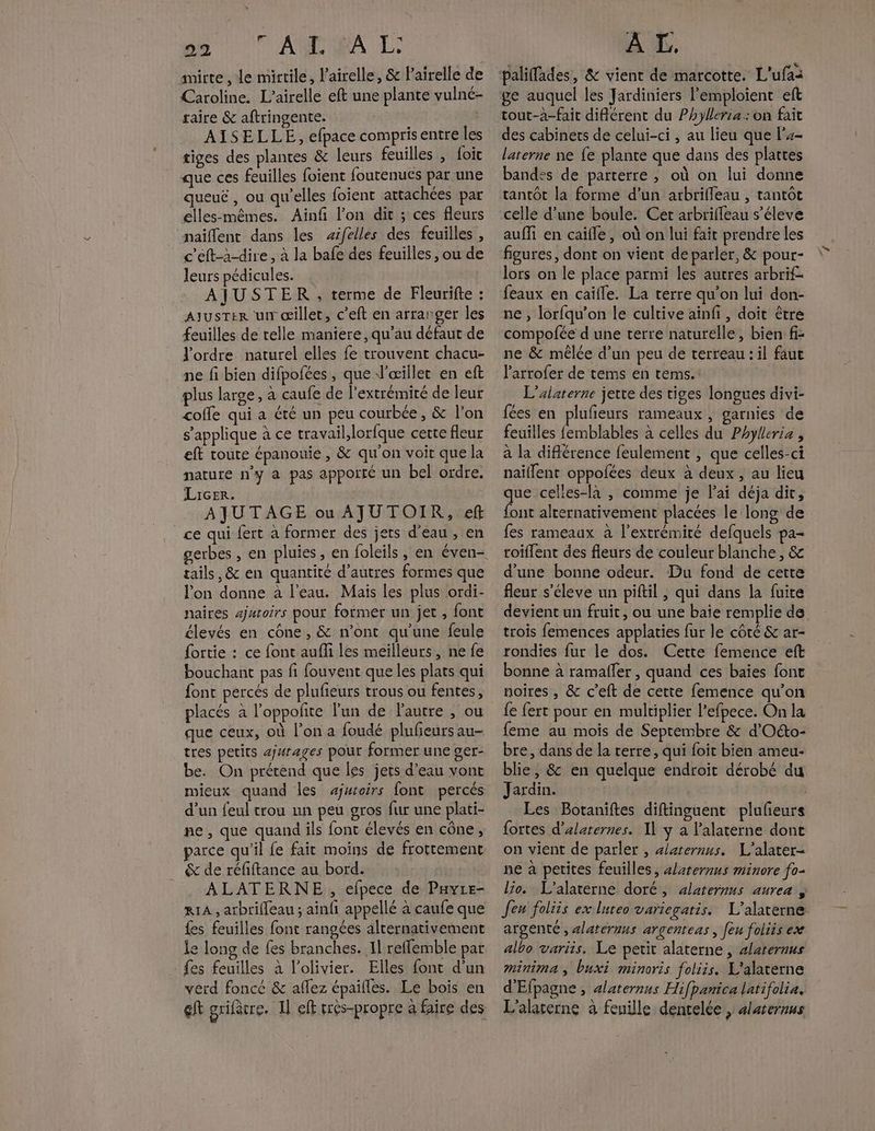 ce : ‘ANT A L: mirte , Le mirtile, l’airelle, & lairelle de Caroline. L’airelle eft une plante vulné- raire & aftringente. ; AISELLE, efpace compris entre les tiges des plantes & leurs feuilles , foic que ces feuilles foient foutenues par une queuë , ou qu’elles foient attachées par elles-mêmes. Ainf l’on dit ; ces fleurs naïflent dans les sifelles des feuilles , c'eft-à-dire , à la bafe des feuilles , ou de leurs pédicules. . AJUSTER , terme de Fleurifte : AJUSTER ur œillet, c’eft en arranger les feuilles de telle maniere, qu’au défaut de l'ordre. naturel elles {e trouvent chacu- ne fi bien difpofces , que J'œillet en eft plus large, à caufe de l’extrémiré de leur cofle qui a été un peu courbée, & l’on s'applique à ce travail, lorfque certe fleur eft toute épanouie , & qu'on voit que la nature n’y à pas apporté un bel ordre. LicEr: AJUTAGE ou AJUTOIR, ef ce qui fert à former des jets d'eau, en tails, & en quantité d’autres formes que l'on donne à l'eau. Mais les plus ordi- naires ajutoirs pour former un jet , font élevés en cône, & n’ont qu’une feule {ortie : ce font aufli les meilléurs, ne fe bouchant pas fi fouvent que les plats qui font percés de plufieurs trous ou fentes, placés à l’oppolite l'un de autre , ou que ceux, où l’on a foudé plufeurs au- tres petits ajwrages pour former une ger- be. On prétend que les jets d’eau vont mieux quand les aÿjuioirs font percés d’un feul trou un peu gros fur une plati- ne, que quand ils font élevés en cône, parce qu'il fe fait moins de frottement & de réfiftance au bord. ALATERNE , efpece de Payte- RIA , arbrilleau ; ainfi appellé à caufe que {es feuilles font rangées alternativement le long de fes branches. Il reffemble par {es feuilles à l’olivier. Elles font d’un verd fonce & aflez épaifles. Le bois en ef grifcre. Il eff crès-propre à faire des A L. ge auquel les Jardiniers l’emploient eft tout-à-fait différent du Phylersa: on fait des cabinets de celui-ci , au lieu que l'+- laterne ne fe plante que dans des plattes bandes de parterre ; où on lui donne tantôt la forme d’un arbrifleau , tantôt celle d’une boule. Cet arbrifleau s’éleve auffi en caifle , où on lui fait prendre les figures, dont on vient de parler, & pour- lors on le place parmi les autres arbrif. feaux en caïfle. La terre qu’on lui don- ne , lorfqu’on le cultive aïnfi , doit être compofée d une terre naturelle, bien f- ne & mélée d’un peu de terreau : il faut l'arrofer de tems en tems. L’alaterne jette des tiges longues divi- fées en plufeurs rameaux , garnies de feuilles femblables à celles du Phyleria , à la différence feulement , que celles-ci naïllent oppolées deux à deux , au lieu que celles-la , comme je lai déja dit, font alternativement placées le long de fes rameaux à l’extrémité defquels pa- roiflent des fleurs de couleur blanche, & d'une bonne odeur. Du fond de cette fleur s'éleve un piftil, qui dans la fuite devient un fruit, ou une baie remplie de trois femences applaties fur le côté & ar- rondies fur le dos. Cette femence eft bonne à ramafler , quand ces baïes font noires , & c’eft de cette femence qu’on {e fert pour en multiplier l’efpece. On la feme au mois de Septembre & d'Oéto- bre, dans de la terre, qui foit bien ameu- blie, & en quelque endroit dérobé du Jardin. Les Botaniftes diftinguent plufieurs fortes d’alaternes. Il y à l'alaterne dont on vient de parler , alaternus. L’alater- ne à petites feuilles, «/aternus minore fo- lo. L’alaterne doré, alaternns aurez s feu foliis ex lureo variegatis. L’alaterne argenté, alateruus argenteas , [eu foiiis ex albo variis. Le petit alaterne , alateraus minima; buxi minoris foliis. L'alatèrne d'Efpagne , alaternus Hifpanica latifolia, L'alarerne à feuille dentelée, 4laternus