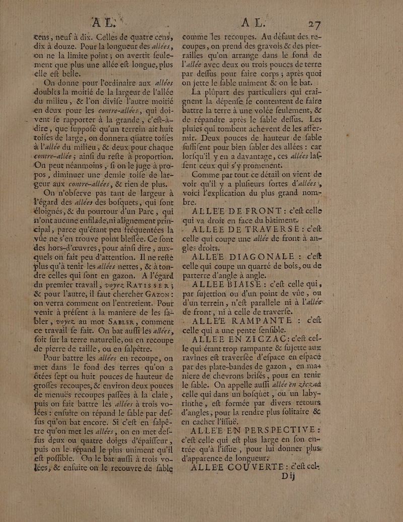AL. ‘© :# tens, neuf à dix. Célles de quatre cens, dix à douze. Pour la longueur des allées, on ne la limite point ; on avertit feule- ment que plus une allée eft longue, plus elle eft belle. On donne pour lordinaire aux allées doubles la moitié de la largeur de l'allée du milieu, & l’on divife l’autre moirié dire , que fuppofé qu’un terrein ait huit toiles de large ; On donnera qüatre toiles à l'allée du milieu, & deux pour chaque ‘On peut néanmoins };: fi on le juge à pro- pos , diminuer une demie toile de lar- geur aux contre-allées, & rien de plus. On n’obferve pas tant de largeur à l'égard des allées des bofquets, qui font ont aucune enfilade; ni alignement prin- vüe ne s’en trouve point bleffée. Ce font des hors-d’œuvres, pour ainf dire , aux- quels on fait peu d’attention. Il ne refté dre celles qui font en gazon. A l’écard du premier travail, voyez RATISSER ; & pour l’autre, il faut chercher Gazow: on verra comment on l’entretient. Pout venir à préfent à la maniere de les fa2 bler , voyez au mot SABLER, comment ce travail fe fait. On bat aufli lés allées, foit fur la terre naturelle, ou en recoupe de pierre de taille, ou en falpêtre. Pour battre les sliées en recoupe, on met dans le fond des terres qu’on a ne recoupes, & environ deux pouces e menuës recoupes pañlées à la claie, de on fait battre les sllées à trois vo- ces : enfuite on répand le fable par def fus qu’on bat encore. Si c’eft en falpé- tre qu'on met les 4//ées, on en met def- fus deux ou quatre doigts d’épaiffeur , puis on le répand le plus uniment qu’il eft poffible. Qhn le bartauffi à trois vo- dées , & enfuire on le recouvre de fble À EL. 27 comme les recoupes. Au défaut des. re- coupes, on prend des gravois & des pier- railles qu'on arrange dans le fond de l'allée avec deux ou trois pouces deterre par deffus pour faire corps ; après quoi on jette le fable uniment & on le bat. : La plüpart des particuliers qui craï- gnent la dépenfe fe contentent de faire battre la terre à une volée feulement, & de répandre après le fable delfus. Les pluies qui tombent achevent de les afler- mir. Deux pouces de hauteur de fable fufifent pour bien fabler des allées : car lorfqu’il y en a davantage, ces allées laf fent ceux qui s’y promenent. Comme par tout ce détail on vient de voir qu'il y a plufeurs fortes d’allées, “is l'explication du plus grand nom- res | 1 ALLEE DE FRONT: ceft celle qui va droit en face du bâtiment. .. ALLÉE DE TRAVERSE :cef celle qui coupe une allée de front: à an- gles droits. ALLEE DIAGONALE : ceft celle qui coupe un quarré de bois, ou de parterre d'angle à angle. | : ALLEE BIAISE : c’eft celle qui, par füujettion ou d'un point de vie , ou d’un terrein ,; n’eft parallele ni à l'allée de front, ni à celle de traverte. ALLEE RAMPANTE : cef celle qui a une pente fenfible. ALLEE EN ZICZAC:c'ef cel- le qui étant trop rampante & fujetre aux ravines eft traverfée d’efpace en efpacé par des plate-bandes de gazon, en ma niere de chevrons brifés, pour en tenir le fable. On appelle aufli allée èn zicraû celle qui dans un bofqüet , ou un laby- rinthe, eft formée par divers retours d’angles , pour la rendre plus {olitaire & en cacher l’iflue. ALLEE EN PERSPECTIVE: c'eft celle qui eft plus large en fon en- trée qu'à l'ilue, pour lui donner plus: ALLEE COU VERTE : é'eft cel: Dij