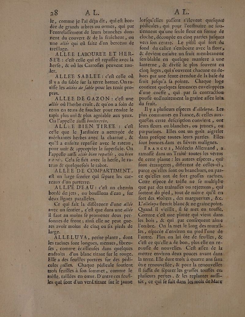 le, comme je l'ai déja dit, quieft bor- dée de grands arbres ou ormes, qui par Fentrelaffement de leurs branches don- nent du couvert & de la fraicheur, ou une allée qui eft faite d'un berceau de treillage. ALLEE LABOUREE ET HER- SE'E : c’eft- celle qui eft repañlée avec la herfe, & où les Carrolles. peuvent rou- Aer. ALLEE SABEÉEE: c’eft celle où il ya du fable fur la terre battue. On ra- tifle les sllées de [able pour les tenir pro- res. ALLEE DE GAZON : c'eft une allée où l'herbe croit, & qu'on a foin de tems en reins de faucher pour rendre le tapis plus uni & plus agréable aux veux. On l'appelle ju boulinrrin. | ALLEE BIEN TIRE'E : ceft celle que le Jardinier a nertoyce de méchantes herbes avec la charrue , & qu'il a enfuite repañlée avec le rateau, pour unir & approprier la fuperficie. On Pappelle aufli zllée bien repallée , ou bien rt'ré, Cela fe fait avec la herfe, le ra- teau & quelquefois le rabor. ALLEE DE COMPARTIMENT, ef un larce-fentier qui fépare les car- reaux d'un parterre: ALLE'ÉE D'EAU : c’eft un chemin bordé de jets, ou bouillons d’eau , fur deux lignes paralleles. Ce qui fair la différence d'une allée avec un {entier , c’eft que dans une «lee il faut au moins fe promener deux per- fonnes de front ; ainfi elle ne peut gue- res avoir moins de cinq, ou fix pieds de large. | ALLELU YA, petite plante, dont les racines font longues, menues, fibreu- fes , comme écailleufes dans quelques endroits. d’un blanc tirant fur le rouge. Elle à des feuilles portées fur des pédi- cules srêles. Chaque pédicule foutient trois feuilles. à fon: fommet , comme le tréfle, taillées en cœur. D’entre ces feuil- les qui font d'un verdtirant {ur le jaune lorfqw'elles paflent s'élevent quelques pédicules ; qui pour lordinaire ne fou- tiennent qu'une feule fleur en forme de cloche, découpée en cinq parties jufques veis fon centre. Le piftil qui fort du fond du calice s’embocte avec la fleur, & devient enfuire un fruit membraneux femblable en quelque maniere à une lanterne , & divifé le plus fouvent en cinq loves , qui s'ouvrent chacune en de- hors par une fente étendue de la bafe du fruit jufqu’a fa pointe. Chaque loge contient quelques femences enveloppées. d'une cocfle , qui-par fa contraétiow pouffe ordinairement la graine aflez loin. du fruit. Il y a plufieurs efpeces d’alleluya.. Les: : plus communes en France, & celles aux- quelles. certe defcription convient , ont: leurs fleurs. ou blanches, ou jaunes, ou: purpurines. Elles ont un goût aigreler dans prefque toutes. leurs parties. Elles: font bonnes.dans es fiévres malignes. Francus, Médecin Allemand , &. ramaflé dans un Traité: routes les vertus de cette plante : les autres efpeces, qui font étranseres , diflerent de celles-ci, parce qu’elles font ou branchues, ou par-- ce qu’elles ont de fort groffes racines. Cette efpece de tréfle ne fe multiplie: que par des.trainafles ou rejettons ,, qui’ {ortent du pied .. tout de même qu'il en fort des. violiers , des. marguerites ,: &c. L’alleluya fleurir blanc & ne graine point. Quand. il vieillit, il fe met en toufte.. Comme c’eft une plante qui vient dans: les bois , & qui par conféquent aime l'ombre. On la met le long des murails les, efpacée d'environ un pied l’une de l’autre. Plus on lui ôte de feuilles, & c’eft ce qu’elle a de bon, plus elle en re- poufle de nouvelles. C'eft affez de la mettre environ deux pouces avant dans: la terre. Elle dure trois à quatre ans fans être renouvellée, & pour la renouveller: il fuffit de féparer les groffes toufles en: plufieurs petites, & les replanter aufli- tot, ce qui fe fait dans lessmois deMars