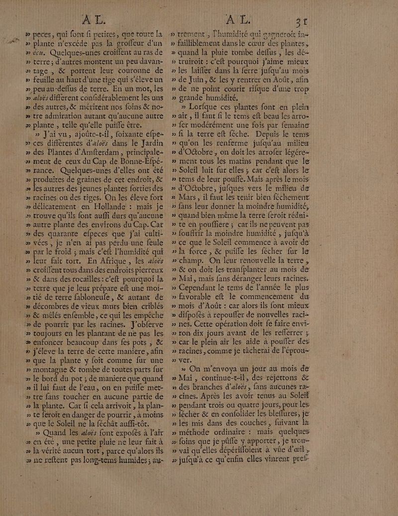 # » peces, qui font fi petices, que toute [a » plante n’excéde pas la groffeur d’un » écn. Quelques-unes croiffent au ras de » terre; d'autres montent un peu davan- » tage , &amp; portent leur couronne de » feuille au haut d’une tige qui s’éleve un » peuau-deflus de verre. En un mot, les » aloës different confidérablement les uns #» des autres, &amp; métricent nos foins &amp; no- » tre admiration autant qu'aucune autre » plante , telle qu'elle puiffe être. » J'ai vu, ajoûte-t-il, foixante efpe- »ices diffcrentes d'xloës dans le Jardin » des Plantes d'Amfterdam , principale- » ment de ceux du Cap de Bonne-Efpé- » rance. Quelques-unes d’elles ont été » produites de graines de cet endroir, &amp; » les autres des jeunes plantes {orties des » racines ou des tiges. On les éleve fort » délicatement en Hollande : maïs je » trouve qu'ils font aufli durs qu'aucune » autre plante des environs du Cap. Car # des quarante éfpeces qué j'ai culti- » vées , je n'en ai pas pérdu une feule » par le froid ; mais c'eft l'humidité qui » leur fait tort. En Afrique, les 4loës » dé pourrir par les racines. J’obferve » toujours en les plantant de ne pas les # enfoncer beaucoup dans fes pots , &amp; ñ j'éleve la terre de cette maniere, afin » que la plante y foit comme fur une # montagne &amp; tombe de toutes parts fur » le bord du pot ; de maniere que quand » il lui faut de Peau, on en puifle met- » tre fans toucher en aucune partie de # la plante. Car fi cela arrivoit, la plan- » te féroïit en danger de pourrir , à moins # que le Soleil ne la féchât auffi-tôr. __» Quand les 4loës font expofés à l'air » en été, une petite pluie ne leur fait à » la vérité aucun tort , parce qu’alors ils. > ne reftent pas long-tems humides ; aw- » failliblement dansle cœur des plantes, + quand la pluie tombe deflus , les dé- » truiroit : C’eft pourquoi j'aime mieux » les laifler dans la ferre jufqu'au mois » de ne point coutir rifque d’une trop » grande humidité. » Lorfque ces plantes font en plein » air , ik faut fi le rems eft beau les arro- » fer modérément une fois par femaine » fi la terre eft féche. Depuis le tems » qu'on les renferme jufqu'au milieu » d'Octobre , on doit les arrofer légére« # ment tous les matins pendant que le » Soleil luit fur elles ; car c’eft alors le: » tems de leur poule. Mais après le mois » d'Otobre, jufques vers le milieu de 5 Mars, il faut les tenir bien féchement » fans leur donner la moindre humidité, » quand bien même la terre feroit rédni- » té en poufliere ; car ils ne peuvent pas 5 fouffrir la moindre humidité , jufqu’à » ce que le Soleil commence à avoir de » Ja force , &amp; puille les fécher fur le » champ. On leur renouvelle la verre, » &amp; on doit les tranfplanter au mois de’ » Mai, mais fans déranger leurs racines. » Cependant le tems de l’année le plus » favorable eft lé commencement du » mois d’'Août : car alors ils font mieux » difpofés à repouffer de nouvelles raci- » nes. Cette opération doit fe faire envi- » ron dix jours avant de les reflerrer ; » çar le plein air les aïde à poufler des. » racines ,comme je tâcherai de Peprou- » ver. | » On m’envoya un jour au mois de » Mai , continue-t-il, des réjettons &amp; » des branches d’aloës , fans aucunes ra- » cines. Après Les avoir tenus. au Soleil » pendant trois ou quatre Po les » fécher 8 en confolider les bleflures, je’ » les mis dans des couches, fuivant l&amp; » méthode ordinaire : mais quelques s foins que je püfle y apporter, je trou » vai qu'elles dépérifloient à vüe d'œil, # jufqu'à ce qu’enfin elles vinrent pref-