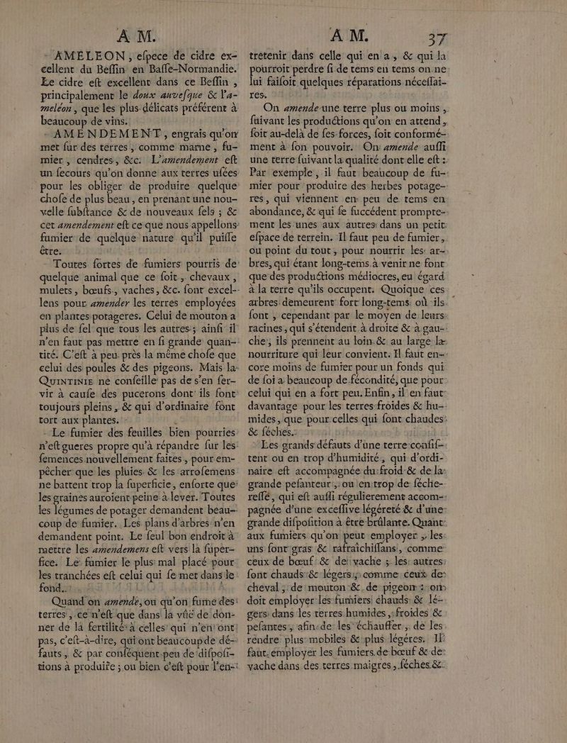 - AMÉLEON, efpece de cidre ex- cellent du Beffin en Baffe-Normandie. Ee cidre eft excellent dans ce Beflin , principalement le doux auvefque & Va- meléon , que les plus délicats préférene à beaucoup de vins. - AMENDEMENT, engrais qu'on met fur des terres; comme marne , fu- mier , cendres, &c L’æmendement eft chofe de plus beau, en prenant une nou- velle fubftance & de nouveaux fels ; & fumier de quelque nature qu'il puifle être. et quelque animal que ce foit, chevaux, lens pour amender les terres employées en plantes-porageres. Celui de mouton a plus de fel que tous les autres; ainfi° il QuinTinie ne confeille: pas de s’en {er- toujours pleins , & qui d'ordinaire font tort aux plantes. - RL - Le fumier des feuilles bien pourries pêcher que les pluies & les arrofemens les graines auroient peine a lever. Toutes coup de fumier. Les plans d'arbres’ n'en demandent point. Le feul bon endroit à mettre les amendemens eft vers la fuper- fice. Le fumier le plus: mal placé pour les tranchées eft celui qui fe mer danse fond. . ‘ terres ,.ce n'eft que dans la vûc de don- fauts , & par conféquent.peu dedifpofi- trétenir dans celle qui en a, & qui la pourroit perdre fi de tems en tems on.ne lui failoit quelques réparations néceffai- res. R On +mende-une terre plus ou moins , fuivant les productions qu'on en attend, foit au-delà de fes forces, foit conformé-. ment à fon pouvoir. On: amende auffi une terre fuivant la qualité dont elle eft : Par exemple, il faut beaucoup de fu-. mier pour produire des herbes potage- res, qui viennent en peu de tems en abondance, & qui fe fuccédent prompre-- ment les unes aux autres: dans un petit: efpace de terrein. Il faut peu de fumier, ou point du tout, pour nourrir les: ar- bres, qui étant long-tems à venir ne font que des produttions médiocres, eu égard à la terre qu'ils occupent: Quoique ces. arbres: demeurent fort long-tems: où ‘ils. font , cependant par le moyen de leurs: racines, qui s'étendent à droite & à gau-: che; ils prennent au loin.& au large + nourriture qui leur convient. El faut en-- core moins de fumier pour un fonds qui de foi a beaucoup de.fécondité, que pour: celui qui en a fort peu. Enfin, il en faut: davantage pour les terres-froïdes & hu-- mides, que pour celles qui font chaudes: & féches.: | FÈTe - Ees grands défauts d’une terre-confif- tent ou en trop d'humidité, qui d’ordi- naire eft accompagnée du:froid'& de la: grande pefanteur',:ou en:trop de: féche-- reffé, qui eft aufli régulierement aceom-- pagnée d'une exceflive légéreté & d’une- grande difpoltion à être brûlante. Quant: aux fumiers qu'on peut employer ;: les: uns font gras &c rafraïchiffans:, comme: ceux de bœuf’ & de’vache ; les: autres: font chauds :& légers:; comme ceux de: cheval ;: de mouron&.de pigeoiw : om doit employer les-fumiers: chauds: & 1é- gers dans les terres humides ,:froides & pefantes ; afin:de: les’ échauffer,;. de les réndre' plus mobiles & plus légéres. 1F faut. émployer les fumiers.de bœuf & de: vache dans des terres maigres, féches &-