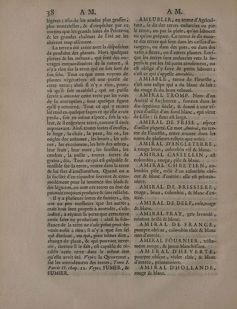 légéres : afin de les rendre plus sraffes ; &amp; les grandes chaleurs de l'été ne les altérent trop ailément. La terrea été créée avec la difpofition de produire des plantes. Hors quelques pierres &amp; les métaux, qui font des ou- vrages extraordinaires de la nature , il n'y a rien fur la terre.qui ne foit forti de fon fein. Tout ce que nous voyons de plantes vépératives eft une paitie de cette terre; ainfr il n'ya tien, pour- vû qu'il foit matériel, qui ne puiffe fervir à æmender cetté terre par les voies de la corruption, fous quelque figure qu'il y retourne. Tout cé qui y rentre lui rend en quelque façon ce qu’elle avoit . perdu, foit en même elpece, foic la va leur, &amp; ilredevient terre, comme il étoit auparavant. Ainfi toutes fortes d’étoffes, le linge, la chair, la peau, les: os, les ongles des animaux , les bouës ; Les uri- nes , les excrémens, les bois des arbres, leur fruit , leur marc , les feuilles, les cendres , la paille , toures ‘ottes de grains , &amp;cc. Tout ce:qui eft palpable &amp; {enfble fur la terre, rentre dans la terre &amp; lui ferr d’aélioration. Quand on a Ja facilité d’en répandre fouvent &amp; com- modément pour la femence des bleds &amp; des‘ légumes, on met ces terres en érat de pouvoirtoujours produire &amp; fans relâche. mais tous font propres à amender , c'eft- avoit faire en produifant : ainfi la fub- ftancede la verre ne s’ufe point:pour de venir.enfin à rién;il n’y a que fon. fel -qui diminue , owqui, pour mieux -dire:s tablir cette. terre ::dans ! le : même état qu'elle avoir été. Payez la QuiNTINIE , A les amendeméns des terres, Tome 1. Partie IT. chap. 22. Voyez FUMER , &amp; FUMIER.. ab dies . AMEUBLIR, enterme d'Agricul- ture, fe dit des terres endurcies ou par: le téms, ou par la pluie, qu’on laboure ou qu'on .prépare. Ce terme fe-dir-enco- ré des cerres qui font dans les caiffes d’o- vafes à fleurs ; ou d'autres plantes. Lorf- que les terres font endurcies vers la fu: perficie par les fréquens arrofemens, on: eft obligé d'y faire de petits labours ; c'eft ce qui s'appelle ameublir. - AMIABLE , terme de Fleurifte , c'eft.une tulipe qui a du blanc de lait: du rouge &amp; du brun velouté. ne AMIRAL TROMP. Nom:d'un Amiral d’Anoleterre , fameux dans-le: dix-feptiéme fiécle,, &amp; donné à une ef- pece d'œillec d’un fond blanc , qui vient de Lille : fa fleur eft large. AMIRAL DE FRISE ,. efpece d’œillet piqueré. Ce mot Amiral, en ter- me de Fleurifte:, entre «encore dans les noms de plufeurstulipes que voici. AMIRAL D'ANGLETERRE ;: a rouge brun; colomibin vif &amp; blanc. AMIRAL.CASTELLIN ; eft colombin, rouge, pâle &amp; blanc. - : -AMIRAL CHRETIEN:; co- lombin pâle, mélé d’un colombin :obf- cur .&amp; blanc d'entrée : elle eft printan- niere. jee | -AMIRAL DE BRISSIERE.,, rouge, brun, colombini , &amp; blanc-d’en- trée, ; ' | ET -AMIRAL DE DELF, rofe;rouge Scblañc: ins | ol rAMIRAL.FRAY, oris lavandé ,. minime brûlé &amp; blanc. -AMIRAL DE FRANCE, pourpre obfcur, colombin clair &amp; blanc non d’éntrée. inbudiasehède AMIRAL FOURNIER, trifte-: ment rouge, &amp; jaune.blanchiffant.. “AMIRAL D'HE VERTE, : pourpre cbfcur ; violet clair, &amp; blanc d'entrée, printahniere.. lg AMIRAL D'HOLLANDE, rouge &amp; blanc. . IQ É euo