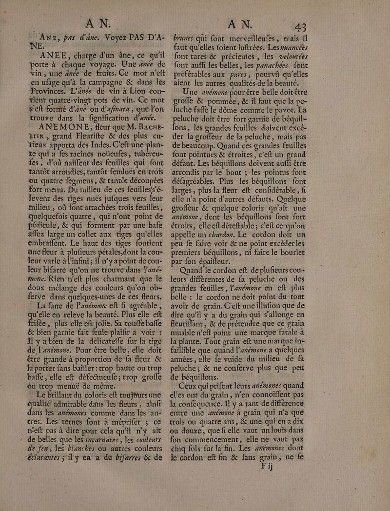 AN AN£, pas d'âne. Noyez PAS D'A- NE. R ANEE, chargé d’un âne, ce qu'il porte à chaque voyage. Une #rée de vin, une #rée de fruits. Ce mot n'elt en ufage qu'à la campagne &amp; dans lés Provinces. L’anée de vin à Lion con- tient quatre-vingt pots de vin. Ce mot S eft formé d’Are ou d’afinata , que l'on trouve dans la fignification d'enée. _ ANEMONE, fleur que M. Bacut- rer , grand Fleurifte &amp; des plus cu- Hieux apporta des Indes. C’eft une plan- te qui a {és racines notieufes, tubéreu- fes, d’où naïffent des feuillés qui font tantôt arrondies, tantot fenduës en trois ou quatre fégmens, &amp; rantot découpées fort menu. Du milieu de ces feuilles's’é- levent des tiges nuës jufques vers leur ilieu , où font attachées trois feuilles, quelquefois quatre, qui n’ont point de pédicule, &amp; qui forment par une bafe affez large un collet aux tiges qu'elles émbraffent. Le haut des tiges FE üne fleur à plufeurs pétales, dont la cou- leur varie à l'infini; il n’y a point de cou- Jeur bifarre qu'on ne trouve dans Pare: more. Rien n'eft plus charmant que le doux mélange des couleurs qu'on ob- ferve dans quelques-unes de ces fleurs. La fane de Parémone elt fi agréable, Res en releve la beauté. Plus elle eft rifée , plus elle eft jolie. Sa roue bañe &amp; bien garnie fait feule plaïfir à voir : Il ÿ a bien de la délicatefle fur la tige de l'znémone. Pour être belle, elle doit être grande à proportion de-fa fleur &amp; fa porter fans baïfler : trop haute ou trop balfe , elle eft défeueufe; trop groile ôu trop menue de même. … Le brillant du coloris eft toujéursune qualité admirable dans les fleurs , aïnfi dans les 2rémones comme dans les au- tres. Les ternes font à méprifer ; ce neft pas à dire pour cela qu'il n’y ait de belles que les incarnares , les couleurs de fen, les blanches ou autres couleurs “éclarantes ; y en à de bifarres &amp; de brunes qui font merveïlleufes, mais il faut qu'elles foient luftrées. Les wancées font rares &amp; précieules , les velowrées préférables aux pures, pourvû qu'elles aient les autres qualités: de la beauté. Une arémone pour être belle doitêtre groffe &amp; pommée, &amp; il faut que la pe- luche faffe le dôme comme le pavot. La peluche doit être fort garnie de béquil- lons, les grandes feuilles doivent excé- der la groffeur de la peluche, mais pas de beaucoup. Quand ces grandes feuilles font pointues &amp; étroites, c’eft un grand défaut. Les béquillons doivent aufli être arrondis par le bout ; les pointus font défagréables. Plus les béquillons font larves, plus la fleur eft confidérable, fi elle n’a point d’autres défauts. Quelque groffeur &amp; quelque coloris qu’ait une anémone , dont les béquillons font fort étroits, elleeftdéreftable; c’eft ce qu’on appelle un chardon. Le cordon doit un peu fe faire voir &amp; ne point excéder les premiers béquillons, ni faire le bourlet par fon épailleur. Quand le cordon eft de plufieurs cou- leurs différentes de fa peluche ou des grandes feuilles, l'anémore en elt plus belle : le cordon ne doit point du tout avoir de grain. C'eft uneillufion que de dire qu'il y a du grain qui s’allonge en fleurilfant, &amp; de prétendre que ce grain muable n’eft point une marque fatale à la plante. Tout grain eft une marque in- faillible que quand larémone a quelques années , elle &amp; vuide du milieu de fa peluche; &amp; ne conferve plus que peu de béquillons. Ceux qui prifent leurs ærémones quand el'es ont du grain, n’en connoiffent pas h conféquence. Il y a tant dedifférence entré une 4rémone à grain qui n’a qué trois où quatre ans, &amp; une qui en a dix ou douze, quefi elle vaut un louis dans fon commencement, elle ne vaut pas cinq fols fur la fin. Les awémones dont ke cordon eft fin &amp; fans grain, ne fe Fi]