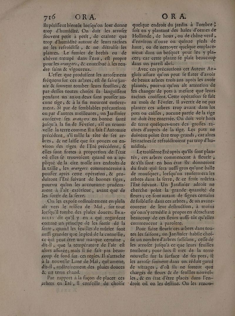 ils périffent bientôt lorfqu’on leur donne trop d'humidité. On doit les. arrofer fouvent petit à petit , de crainte que trop d'humidité autour de leurs racines ne les refroidifle , &amp; ne :détruife: les plantes. :Le fumier de brebis ou de chévre trempé dans l’eau , eft propre pour les orengers, &amp; contribue à.les ren- dre fains &amp; vigoureux. L’efler que produifent les arrofemens fréquens fur ces arbres, eft de faire jau- nir &amp; fouvent tomber leurs feuilles, &amp; par-deflus toutes: chofes. ils Janguiffent pendant un anou deux fans pouifer au cune tige, &amp; à la fin meurent entiere- ment, Si par de femblables précautions conferve fes, crangers en bonhe. fanté jufqu'à la fin de Février, s'il en renou- velle Ja terre comme il a fait l’Auromne précédent, s’il taille la tête de: fes ar- bres, &amp; ne laïfle que fix pouces ou en- viron. des tiges, de l'Ete précédent, f elles font fortes à proportion de l'état où elles fe, trouvoient, quand on a ap- pliqué de la cire molle aux endroîts de la taille , les orangers commenceront à poufer après cette opération, &amp; pro- duiront l'Eté fuivant de bonnes tiges, pourvu qu'on les accoutüume- prudem- ment à l'air extérieur, avant que de les {ortir de la ferre: | air vers le milieu de Mai, fur-tout Jorfqu’il tombe des pluies douces. Br A- DELEY dit qu'il y en a qui:-regardent comme-un principe de les, fortir -dé la lerte ; quand les feuilles de mûrier font auffi grandes que lepied: de la corneille; ce qui peut.être une marque certaine, dit-il ,, que la témpérature de l'air eft alors aflurée; mais il ne fait: pas beau- coup de fond.fur, ces regles. Il:s’attache a la nouvelle Lune de Mai, quiamene; dit-il , ordinairement. des pluiés douces &amp; un tems chaud. ua Par: rapport à la façon de placer ces arbres: en. Eté, il confeille. de: choifir quelque endroit du jardin à lombreÿ foit en y plantant des haïes d'ormes de Hollande, de houx , ou de chêne verd d'environ douze ou quinze pieds de haut, ou de nettoyer quelque emplace- ment dans un bofquet pour les: y pla- cer; car cette plante fe plait beaucoup: dans un pareil abri. ‘Avec ces précautions cet Auteur An= glois aflure qu’on peut fe flarer d’avoir de beaux arbres trois ans après les avoir plantés, pourvu qu’on aît attention de les changer de pots à mefure que leurs racines croiffent. Cette opération fe faie au mois de Février. Il avertit de ne pas planter ces arbres trop avant dans les pots où caifles ; aucune partie de la tige ne doit être enterrée. On doit voir hors de terre quelques-unes des grofles ra- cines d’auprès de la:tige. Les pots ne doivent point être trop'grands , Car alors. les racines fe refroidiroient par trop d’hu- midités Letroifiéme Eréaprès qu’ils font plan- tés, ces arbres commencent à fleurir ;. &amp; s'ils font en bon érar ils: donneront du fruit qui fera auffi gros qu'une balle de moufquet, lorfqu’on. renfermera les arbres dans la ferre, &amp; ce fruit mûrira- l'Eté fuivant. Un Jardinier adroit ne cherche point la grande quantité de fleurs ;:ce font autant de fignes certains de foibleffe dans ces arbres, &amp; un avant- coureur de: leur deftruction, à moins qu’on n’y remédie à propos en détachant beaucoup de ces fleurs aufli-rôt qu’elles commencent à paroître. : Pour faire fleurir cestarbres dans tou- tes les faifons,.un Jardinier habile choi- les arrofer jufqu'a ce que leurs feuilles tombent ; pour:lors il met de la terre nouvelle fur la furface de fes pots, il les arrofe: fouvent dans un:réduit garni de vitrages , d’où ils ne fortent que chargés de fleurs &amp; de feuilles nouvel-- les, &amp; en état d’être placés dans l'en- droit où. on les deftine. On les: renou—