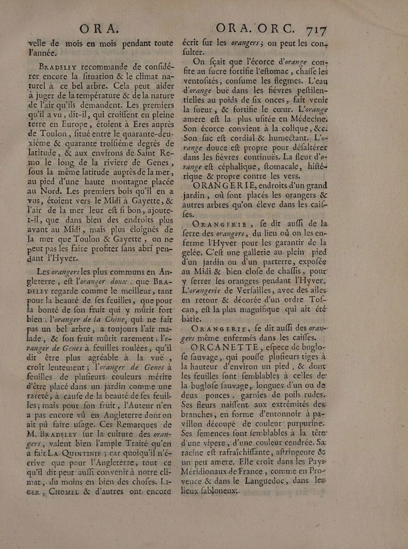 velle de mois en mois pendant toute Fannée. BRADELEY recommande de confide- rer encore la fituation &amp; le climat na- turel à ce bel arbre. Cela peut aïder a juger de latempérature &amp; dela nature de l'air qu'ils demandent. Les premiers qu'il a vu, dit-il, qui croiffent en pleine terre en Europe, ctoient à Eres auprès de Toulon, fitué entre le quarante-deu- xiéme &amp; quarante troifiéme degrés de latitude, &amp; aux environs de Saint Re- mo le long de la riviere de Genes, fous la même latitude auprèsde la mer, au pied d'une haute montagne placée au Nord. Les premiers bois qu'il en a vus, éroient vers le Midi à Gayette, &amp; l'air de ja mer leur eft fi bon,ajoute- t-il, que dans bien des endroits plus avant au Midi, mais plus éloignés de peut pas les faire profiter fans abri pen- dant l'Hyver. Les orangersles plus communs en An- glererre , eft l'oranger doux ; que BrA- DELEY regarde comme le meilleur, tant pour la beauté de fes feuilles, que pour a bonté de fon fruit qui y mürit fort bien , l’oranger de la Chine, qui ne fait -pas un bel arbre, a toujours Fair ma- hide, &amp; fon fruit mûrit rarement, l’e- ranger de Genes à. feuilles roulées, qu’il dit être plus agréable à la vue, croît lentement ; l’oranger dé Genes à feuilles de piufieurs: couleurs mérite d’être placé dans un jardin comme une rareté, à çaufe de la beauté-de fes feuil. les; mais pour fon fruit, Auteur n’en a pas encore vü en Angleterre donron ait pâ faire ufage. Ces Remarques de M. BrAperey fur la culture des oran- gers, valent bien Fample Traité qu’en a fait LA Quinrinte ; car quoiqu'il n'é- erive que pour l'Anglerérre; tout :ce qu'il dit peut aufli convenir à notre cli- mat. du moins en bien-des chofes. Lr- cer CHomez &amp; d'autres ont. encore écrit fur les oramgers; on peut les con. fulter. | On fçait que l'écorce d'orange con- fite au fucre fortifie l’eftomac , chaffe les ventofités, confume les flegmes. L'eau d'orange buë dans les fiévres peftilen- tielles au poids de fix onces, fait venir Ja fueur, &amp; fortifie le cœur. L’orange amere eft la plus ufitée en Médecine, Son écorce convient à la colique, &amp;c: Son fuc eft cordial &amp; humectant.. L’6- range douce eft propre pour défaltérer dans les fiévres continues. La fleur d’o: range eft céphalique, ftomacale, hifté- rique &amp; propre contre les vers. ORANGERLE, endroits-d’un grand jardin, où font placés les orangers &amp; autres arbres qu'on éleve dans les caif- {es. | OrANGERIE, fe dit aufli de la ferre des orangers, du lieu où on les en- ferme l'Hyver pour les garantir de la gelée. C’eft une gallerie au- plein: pied d'un jardin ou d’un parterre, expofée au Midi &amp; bien clofe de chaflis, pour: y ferrer Îles orangers pendant l'Hyver: L'orangerie de Verfailles, avec des ailes en retour &amp; décorée d'un ordre Tof- can, eft la plus magnifique qui ait été: bâtie. | ORANGERIE, fe dit aufli des oran-- ers même enfermés dans les caifles. ORCANETTE ,.efpece de buglo- fe fauvage ,. qui poufle plufeurs tiges à la hauteur d'environ un pied, &amp; dont les feuilles font femblables à celles de: la buglofe fauvage,. longues. d’un ou de: deux pouces. garnies de poils-rudes.. Ses fleurs naillent aux extrémités des: branches, en forme d’entonnoir à pa- villon découpé de couleur purpurine. Ses femences font femblables à la têre: d'une vipere, d’une couleur cendrée. Sa: racine eft rafraïchiflante, aftringente 85 un peu amere. Elle-croïît dans les Pays: vence &amp; dans le Languedoc, dans les lieux fabloneux:.