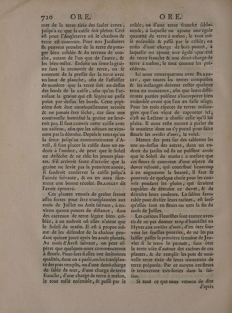 730. ORE. met de la terre tirée des faules creux , jufqu'à ce que la caïffe foit pleine. Ceci eft pour l’Angleterre où le charbon de terre eft commun. Pour nos Jardiniers ils peuvent prendre de la terre de pota- ger bien criblée &amp; du terreau de cou- che, autant de l’un que de l’autre, &amp; les bien mêler. Enfuite on feme la grai- ne fans la recouvrir de terre, on fe contente de la prefler fur la terre avec un bout de planche, afin de Paffaifler de maniere que la terre foit au-deflus rofant la graine qui eft légére ne pañle point par-deflus les bords. Cette pépi- niere doit être continuellement arroiée &amp; ne jamais être féche, car fans une continuelle humidité la graine ne leve- roit pas. Il faut couvrir cette caïfle avec un raifeau , afin que les oifeaux ne vien- nent pas la détruire. Depuis le rems qu’on la feme jufqu’au commencement d’A- vril, il faut placer la caïfle dans un en- droit à l'ombre, de peur que le Soleil ne delléche &amp; ne ride les jeunes plan- tes. S'il arrivoit faute d’arrofer que la graine ne levât pas la premiere année, il faudroit conferver la caïfle jufqu'à Pannée fuivante, &amp; on en aura füre- ment une bonne récolre. BRADELEY dit l'avoir éprouvé. | Ces plantes venuës de graine feront affez fortes pour être tran{plantées aux mois de Juillet ou Août fuivans , à en- viron quatre pouces de diftance , dans des carreaux de terre légére bien cri- blée, à un endroit où elles n’aient que le Soleil du matin. Il eft à propos mé. me de les défendre de la chaleur pen- dant quinze jours après les avoir plantés. Au mois d'Avril fuivant, on peut ef- pérer que quelques-unes commenceront à fleurir. Pour-lors fielles ont lesbonnes qualités, dont on a parlé,on les tranfplan- te des pots remplis, ou d’une demi-charge de’ fable de mer, d'une charge deterre franche, d’une charge de terre à melon, le rout mêlé enfemble, &amp; pallé par le ORE. crible; ou d’une terre franche fablo= : neufe, à laquelle on ajoute une égale . LAN quantité de terre à melon, le tout ime- enfin d’une charge de bois pourri, à laquelle on ajoute une égale quaurité de terre franche &amp; une demi-charge de terre à melon, le tout comme les pré- cédents. 5e À Ici nous remarquerons avec BRADE- LÉY, que toutes les terres compolées &amp; les mélanges doivent refter quelque tems en monceaux, afin que leurs diffé- rentes parties puillent s’incorporer bien enfemble avant que l'on en fafle ufage. Pour jes trois efpeces de terres mélan- ogces que l’on vient de rapporter ici, c'eft au Lecteur à choïifir celle qu'il lui plaira. Il nous refte encore à parler de la maniere dont on s'y prend pour faire fleurir les oreilles d'ours, la voici. Mettez des pots fur des tablettes les uns au-deffus des autres, dans un en- droit du jardin où ils ne puïflent avoir que le Soleil du matin; à mefure que ces fleurs fe couvrent d’une efpece de duvet velouté, qui contribuë beaucoup à en augmenter la beauté, il faut fe pourvoir de quelque chofe pour les cou- vrir pendant les pluies, qui feroient capables de détruire ce duvet, &amp; de détruire leurs couleurs. La faifon favo- rable pour divifer leurs racines, eft lorf- qu’elles font en fleurs ou vers la fin du mois de Juillet. | Les curieux Fleuriftes font encore aver- tis de ne pas donner trop d’humidité en Hyveraux oreilles d'ours, d’en Gter fou- vent les feuillés pourries, de ne les pas laiffer pafler la premiere femaine de Jan- vier fi le tems le permet, fans ôter la terre ufée d’autour des racines de ces plantes, &amp; de remplir les pots de nou- velle terre tirée de leurs monceaux de terre préparée. Par ce moyen ces fleurs fe trouveront très-fortes dans la fai- fon. J Si tout ce que nous venons de dire d’après