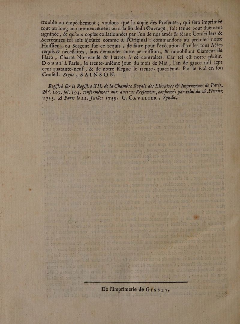 * ‘ s ï ne ’ Me À trouble ou empêchement ; voulons que la copie des Préfentes, qui fera imprimé tout au long au commencement ou à la fin dudit Ouvrage, foic tenue pour duement fignifiée, &amp; qu'aux copies collationnées par l’un de nos amés &amp; féaux Conlcillers &amp; Secrétaires foi foi ajoûtée comme à l'Original': commandons au premier notre Huiflier :, ou Sergent fur ce requis , de faire pour l'exécution d’icelles tous Aétes requis &amp; néceffaires , fans demander autre permiffion , &amp; nonobftant Clameur de Haro , Charte Normande &amp; Lettres à ce contraires. Car tel eft notre plaifir. Done à Paris, le trente-uniéme jour du mois de Mai , l'an de grace mil fept cent quarante-neuf , &amp; de notre Regne le trente- quatriéme. Par le Roi en fon Confeil. Signé, SAINSON. = Regiffré für le Regifire XII. de la Chambre Royale des Libraires &amp; Imprimeurs de Paris, AN°.207. fol. 193. conformément aux anciens Réglemens, confirmés par celui du 28.Février. 1723. A Paris le22. Juillet 1749. G. CAvEL1ER , Syndis Ci De l’Imprimerie de Gfssev.