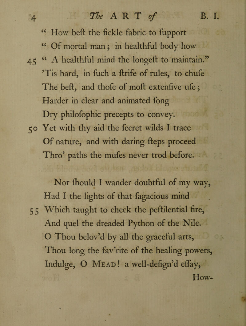 “ How beft the fickle fabric to fupport u Of mortal man; in healthful body how 45 “ A healthful mind the longeft to maintain.” ’Tis hard, in fuch a ftrife of rules, to chufe The beft, and thofe of moft extenfive ufe 5 Harder in clear and animated fong Dry philofophic precepts to convey. 50 Yet with thy aid the fecret wilds I trace Of nature, and with daring fteps proceed Thro’ paths the mufes never trod before. Nor ftiould I wander doubtful of my way, Had I the lights of that fagacious mind 5 5 Which taught to check the peftilential fire, And quel the dreaded Python of the Nile. O Thou belov’d by all the graceful arts, Thou long the fav’rite of the healing powers, Indulge, O Mead ! a well-defign’d eflay, How-