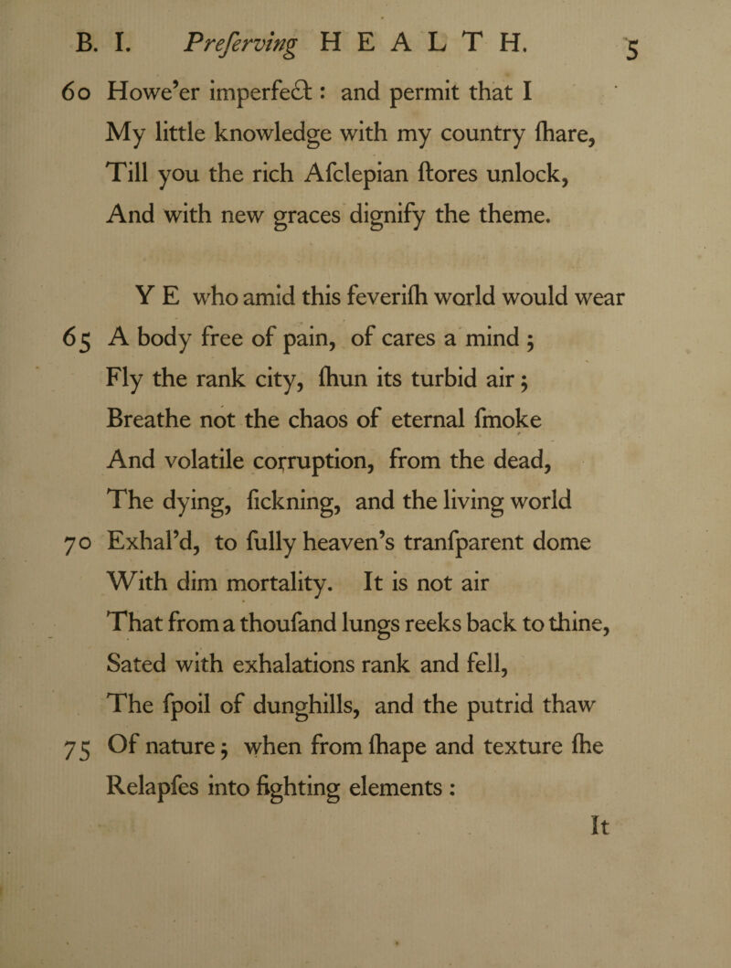 6 o Howe’er imperfect: and permit that I My little knowledge with my country fhare, Till you the rich Afclepian ftores unlock, And with new graces dignify the theme. Y E who amid this feverilh world would wear 65 A body free of pain, of cares a mind 5 Fly the rank city, fhun its turbid air; Breathe not the chaos of eternal fmoke / And volatile corruption, from the dead. The dying, fickning, and the living world 70 Exhal’d, to fully heaven’s tranfparent dome With dim mortality. It is not air That from a thoufand lungs reeks back to thine. Sated with exhalations rank and fell, The fpoil of dunghills, and the putrid thaw 75 Of nature; when from lhape and texture fhe Relapfes into fighting elements : It