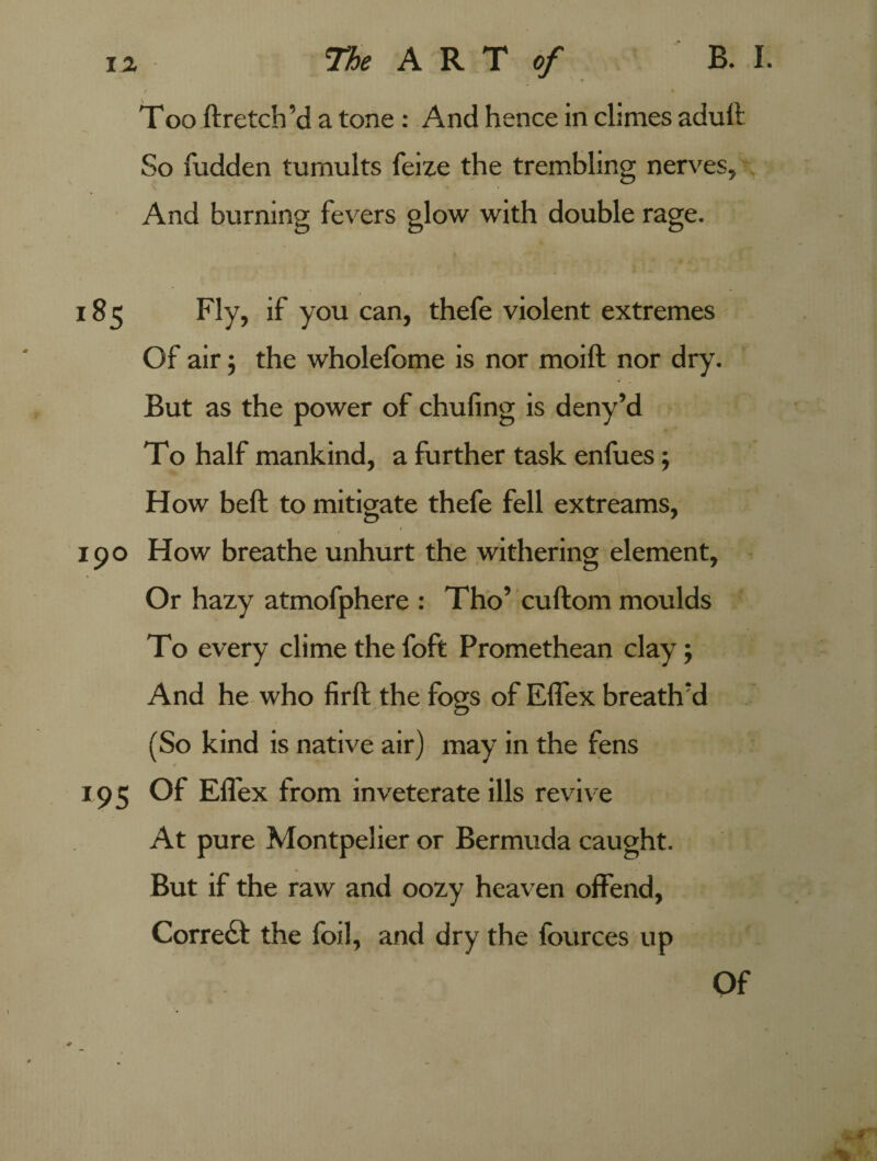 Too ftretch’d a tone : And hence in climes adult So fudden tumults feize the trembling nerves, And burning fevers glow with double rage. ‘ * * ♦ . ■ • \ y *. 185 Fly, if you can, thefe violent extremes Of air ; the wholefome is nor moift nor dry. But as the power of chufing is deny’d To half mankind, a further task enfues; How bell to mitigate thefe fell extreams, 190 How breathe unhurt the withering element, Or hazy atmofphere : Tho’ cuftom moulds To every clime the foft Promethean clay; And he who firft the fogs of Effex breath'd (So kind is native air) may in the fens 195 Of Effex from inveterate ills revive At pure Montpelier or Bermuda caught. But if the raw and oozy heaven offend, Correct the foil, and dry the fources up Of