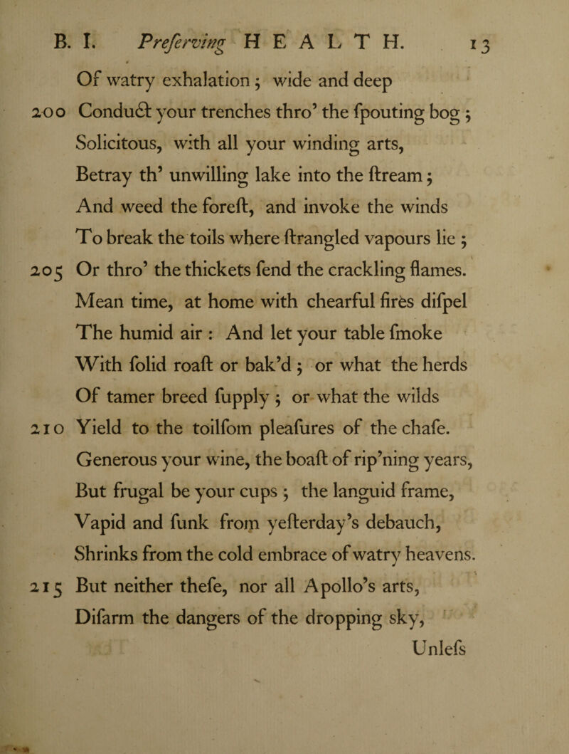 t Of watry exhalation ; wide and deep ao o Conduct your trenches thro’ the fpouting bog ; Solicitous, with all your winding arts, Betray th’ unwilling lake into the ftream 5 And weed the foreft, and invoke the winds To break the toils where ftrangled vapours lie ; . ' 205 Or thro’ the thickets fend the crackling flames. Mean time, at home with chearful fires difpel The humid air : And let your table fmoke With folid roaft or bak’d ; or what the herds Of tamer breed fupply ; or what the wilds 210 Yield to the toilfom pleafures of the chafe. Generous your wine, the boaft of rip’ning years, But frugal be your cups 5 the languid frame. Vapid and funk from yefterday’s debauch, Shrinks from the cold embrace of watry heavens. 215 But neither thefe, nor all Apollo’s arts, . Difarm the dangers of the dropping sky, Unlefs