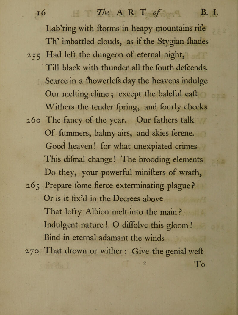 Lab’ring with ftorms in heapy mountains rife Th’ imbattled clouds, as if the Stygian (hades 255 Had left the dungeon of eternal night, Till black with thunder all the fouth defcends. Scarce in a fliowerlefs day the heavens indulge Our melting clime 5 except the baleful eaft Withers the tender fpring, and fourly checks 260 The fancy of the year. Our fathers talk Of fummers, balmy airs, and skies ferene. Good heaven! for what unexpiated crimes This difmal change! The brooding elements Do they, your powerful minifters of wrath, 265 Prepare fome fierce exterminating plague? Or is it fix’d in the Decrees above That lofty Albion melt into the main ? Indulgent nature ! O diflolve this gloom ! Bind in eternal adamant the winds 270 That drown or wither: Give the genial weft 2 To