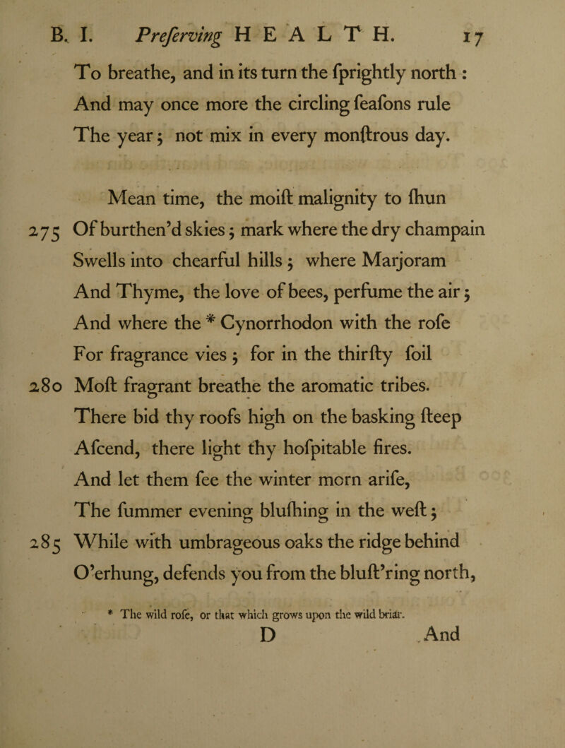 To breathe, and in its turn the fprightly north : And may once more the circling feafons rule The year; not mix in every monftrous day. Mean time, the moift malignity to Ihun 2,75 Of burthen’d skies; mark where the dry champain Swells into chearful hills; where Marjoram And Thyme, the love of bees, perfume the air j And where the * Cynorrhodon with the rofe For fragrance vies ; for in the thirfty foil 2,80 Moft fragrant breathe the aromatic tribes. There bid thy roofs high on the basking fteep Afcend, there light thy hofpitable fires. And let them fee the winter morn arife. The fummer evening blufhing in the weft; tD O 7 285 While with umbrageous oaks the ridge behind O’erhung, defends you from the bluft’ring north, The wild rofe, or that which grows upon the wild briar. And