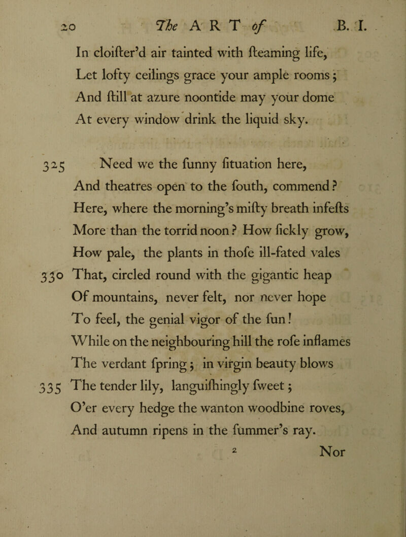In cloifter’d air tainted with fteaming life, Let lofty ceilings grace your ample rooms; And ftill at azure noontide may your dome At every window drink the liquid sky. * - * r • • r \ r  •- * * 325 Need we the funny fituation here. And theatres open to the fouth, commend ? Here, where the morning’s mifty breath infefts More than the torrid noon ? How fickly grow. How pale, the plants in thofe ill-fated vales 330 That, circled round with the gigantic heap Of mountains, never felt, nor never hope To feel, the genial vigor of the fun! While on the neighbouring hill the rofe inflames The verdant fpring; in virgin beauty blows 335 The tender lily, languifhingly fweet; O’er every hedge the wanton woodbine roves, And autumn ripens in the fummer’s ray. 2 Nor