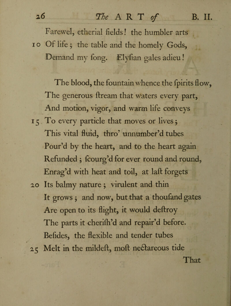 Farewel, etherial fields! the humbler arts 1 o Of life ; the table and the homely Gods, Demand my fong. Elyfian gales adieu! The blood, the fountain whence the fpirits flow, The generous ftream that waters every part. And motion, vigor, and warm life conveys 15 To every particle that moves or lives; This vital fluid, thro' unnumber’d tubes Pour’d by the heart, and to the heart again Refunded ; fcourg’d for ever round and round. Enrag’d with heat and toil, at laft forgets 20 Its balmy nature j virulent and thin It grows; and now, but that a thoufand gates Are open to its flight, it would deftroy The parts it cherifh’d and repair’d before. Befides, the flexible and tender tubes 2 5 Melt in the mildeft, rnoft ne£tareous tide That