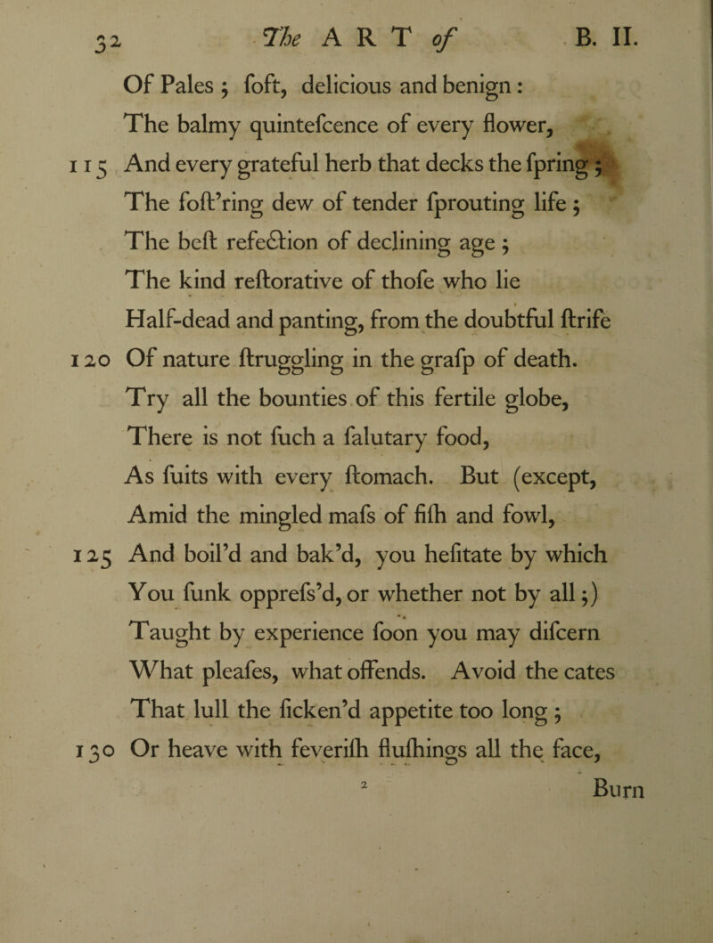 Of Pales ; foft, delicious and benign: The balmy quintefcence of every flower, 115 And every grateful herb that decks the fpring 5 The foft’ring dew of tender fprouting life; The beft refedlion of declining age ; The kind reftorative of thofe who lie Half-dead and panting, from the doubtful ftrife 120 Of nature ftruggling in the grafp of death. Try all the bounties of this fertile globe, There is not fuch a falutary food, As fuits with every ftomach. But (except, Amid the mingled mafs of filh and fowl, 125 And boil’d and bak’d, you hefitate by which You funk opprefs’d, or whether not by all;) Taught by experience foon you may difcern What pleafes, what offends. Avoid the cates That lull the ficken’d appetite too long ; 130 Or heave with feverilh flufhings all the face, Burn 2