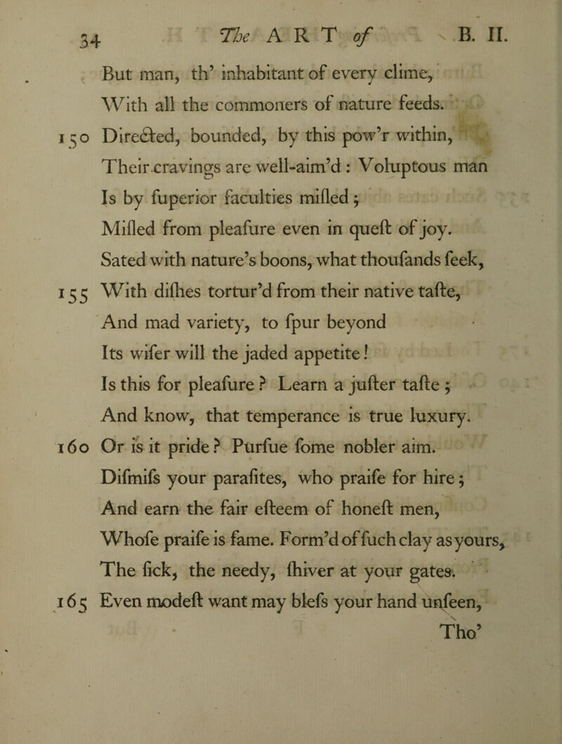 But man, th’ inhabitant of every clime. With all the commoners of nature feeds. 150 Directed, bounded, by this pow’r within, Their cravings are well-aim’d : Voluptous man Is by fuperior faculties milled j Milled from pleafure even in quell of joy. Sated with nature’s boons, what thoufands feek, 15 5 With dilhes tortur’d from their native talle, And mad variety, to fpur beyond Its wifer will the jaded appetite! Is this for pleafure ? Learn a juller talle ; And know, that temperance is true luxury. 160 Or is it pride? Purfue fome nobler aim. Difmils your parafites, who praife for hire; And earn the fair elleem of honell men, Whofe praife is fame. Form’d of fuch clay as yours. The lick, the needy, Ihiver at your gates. 165 Even modell want may blefs your hand unfeen, Tho’
