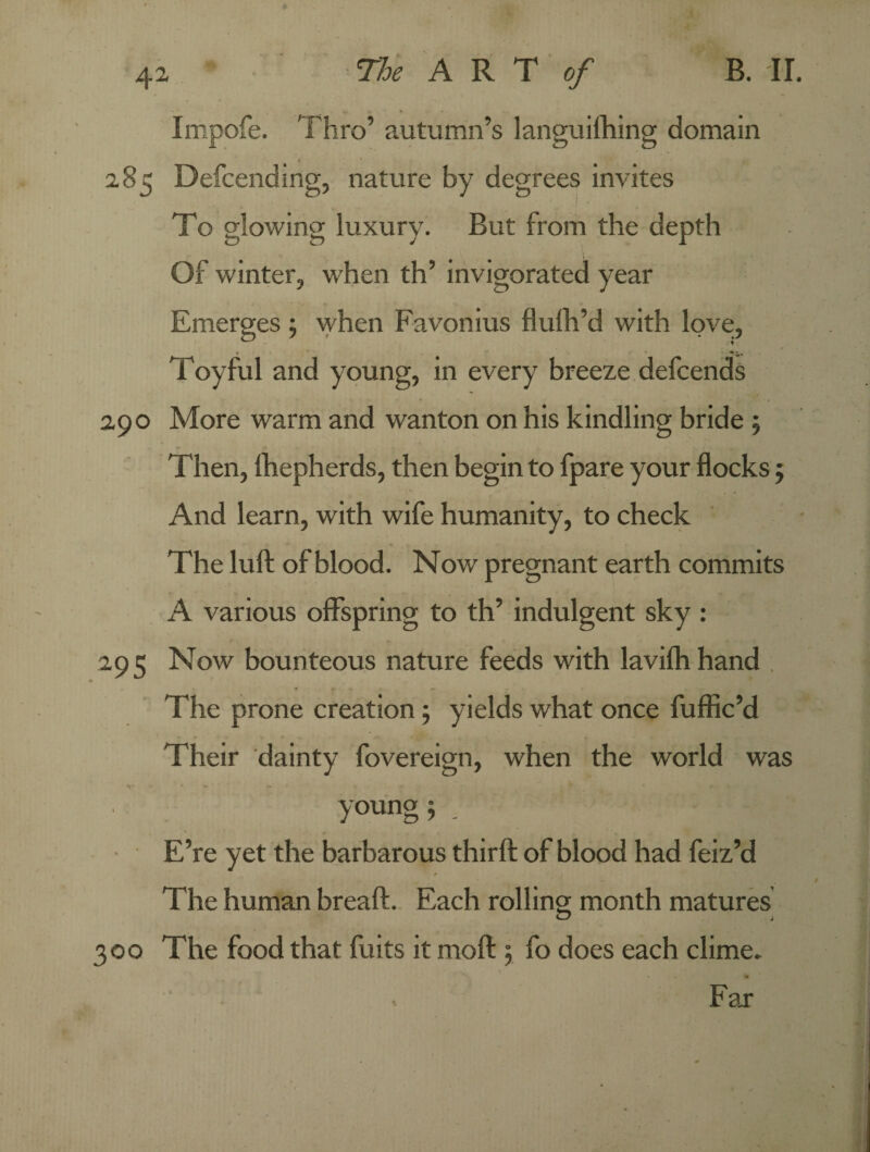 # 42 The ART of B. II. Impofe. Thro’ autumn’s languifhing domain 285 Defcending, nature by degrees invites To glowing luxury. But from the depth Of winter, when th’ invigorated year Emerges ; when Favonius flufh’d with love, Toyful and young, in every breeze defcends 290 More warm and wanton on his kindling bride ; Then, Ihepherds, then begin to fpare your flocks ; And learn, with wife humanity, to check The lull of blood. Now pregnant earth commits A various offspring to th’ indulgent sky : 295 Now bounteous nature feeds with lavifh hand The prone creation ; yields what once fuffic’d Their dainty fovereign, when the world was s* - - % • ' - • .  • f? • • »# * 2 \ , young; _ E’re yet the barbarous thirft of blood had feiz’d The human breaft. Each rolling month matures 300 The food that fuits it moft ; fo does each clime. . Far