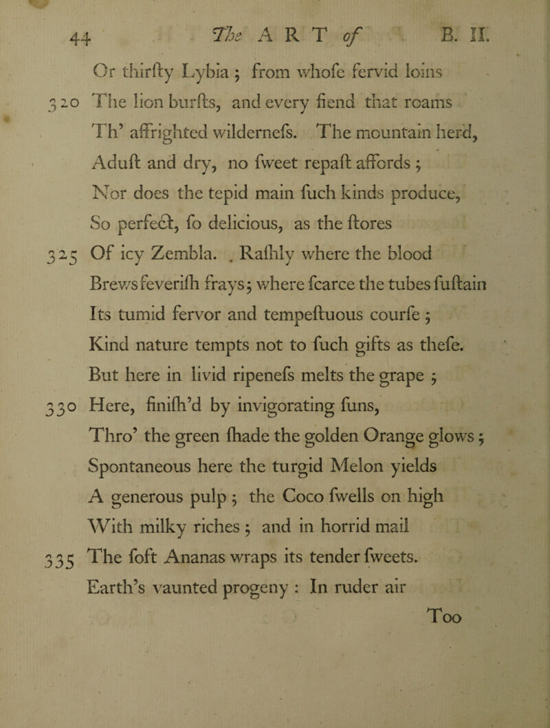 Or thirfty Lybia ; from v/hofe fervid ioms 320 The lion burfts, and every fiend that roams Th’ affrighted wildernefs. The mountain herd, Aduft and dry, no fweet repaft affords ; Nor does the tepid main fuch kinds produce, So perfect, fo delicious, as the ftores 32,5 Of icy Zembla. . Ralhly where the blood Brev/s feverifh frays 3 where fcarce the tubes fuftain Its tumid fervor and tempeftuous courfe; Kind nature tempts not to fuch gifts as thefe. But here in livid ripenefs melts the grape 5 330 Here, finifh’d by invigorating funs, Thro’ the green fhade the golden Orange glows; Spontaneous here the turgid Melon yields A generous pulp ; the Coco fwells on high With milky riches ; and in horrid mail 335 The foft Ananas wraps its tender fweets. Earth’s vaunted progeny : In ruder air