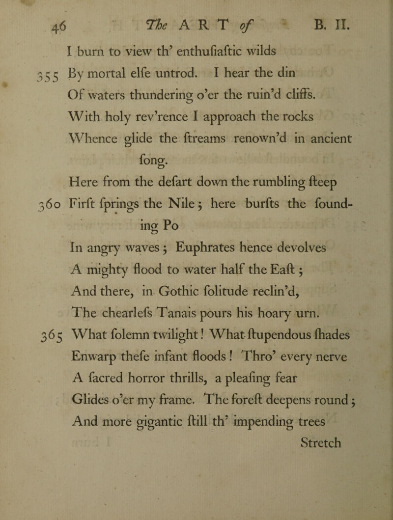 I burn to view th’ enthufiaftic wilds 335 By mortal elfe untrod. I hear the din Of waters thundering; o’er the ruin’d cliffs. With holy rev’rence I approach the rocks Whence glide the ftreams renown’d in ancient Here from the defart down the rumbling fteep 360 Firft fprings the Nile; here burfts the found¬ ing Po In angry waves; Euphrates hence devolves A mighty flood to water half the Eaft ; And there, in Gothic folitude reclin’d, The chearlefs Tanais pours his hoary urn. 365 What folemn twilight! What ftupendous fhades Enwarp thefe infant floods ! Thro’ every nerve A facred horror thrills, a pleafing fear Glides o’er my frame. The foreft deepens round; And more gigantic ftill th’ impending trees Stretch