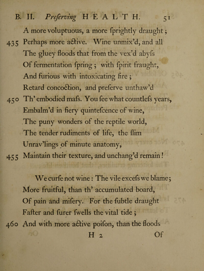 A more voluptuous, a more fprightly draught; 435 Perhaps more adfive. Wine unmix’d, and all <* — • * * The gluey floods that from the vex’d abyfs * ■ -» . • § s Of fermentation fpring ; with fpirit fraught, And furious with intoxicating fire; Retard concocSlion, and preferve unthaw’d . : } , r ’ » 45 o Th’ embodied mafs. You fee what countlefs years, Embalm’d in fiery quintefcence of wine, .The puny wonders of the reptile world, - , »• * ' f The tender rudiments of life, the Him Unrav’lings of minute anatomy, 45 5 Maintain their texture, and unchang’d remain! Wecurfe not wine: The vileexcefs we blame; More fruitful, than th’ accumulated board, Of pain and mifery. For the lubtle draught • . I > ^ k Fafter and furer fwells the vital tide ; % 460 And with more active poifon, than the floods Hz Of