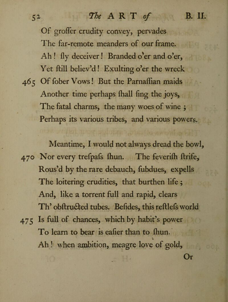 Of groffer crudity convey, pervades The far-remote meanders of our frame. Ah ! fly deceiver! Branded o'er and o’er, Yet ftill believ’d! Exulting o’er the wreck 465 Of fober Vows! But the Parnaffian maids Another time perhaps fhall fing the joys, The fatal charms, the many woes of wine 5 Perhaps its various tribes, and various powers. \ ' Meantime, I would not always dread the bowl, 470 Nor every trefpafs fhun. The feverilh ftrife. Rous’d by the rare debauch, fubdues, expells The loitering crudities, that burthen life; And, like a torrent full and rapid, clears Th’ obftru&ed tubes. Befides, this reftlefs world 475 Is full of chances, which by habit’s power To learn to bear is eafier than to fhun. Ah! when ambition, meagre love of gold, Or