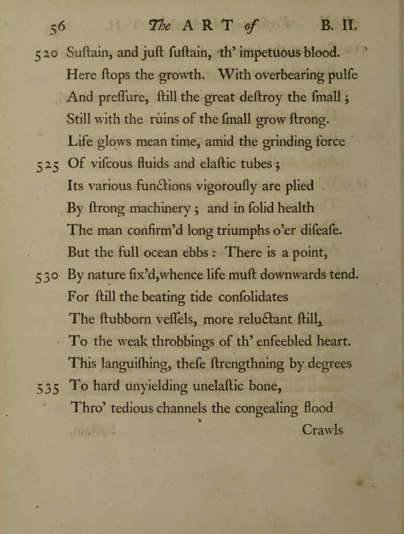 520 Suftain, and juft fuftain, th’impetuous blood. Here ftops the growth. With overbearing pulfe And preffure, ftill the great deftroy the fmall; Still with the ruins of the fmall grow ftrong. Life glows mean time, amid the grinding force 525 Of vifcous fluids and elaftic tubes$ Its various functions vigoroufly are plied . By ftrong machinery 5 and in folid health The man confirm’d long triumphs o’er difeafe. But the full ocean ebbs : There is a point, 530 By nature fix’d,whence life muft downwards tend. For ftill the beating tide confolidates The ftubborn veflels, more reluctant ftill, • To the weak throbbings of th’ enfeebled heart. This languilhing, thefe ftrengthning by degrees 535 hard unyielding unelaftic bone, Thro’ tedious channels the congealing flood 1 . . - Crawls