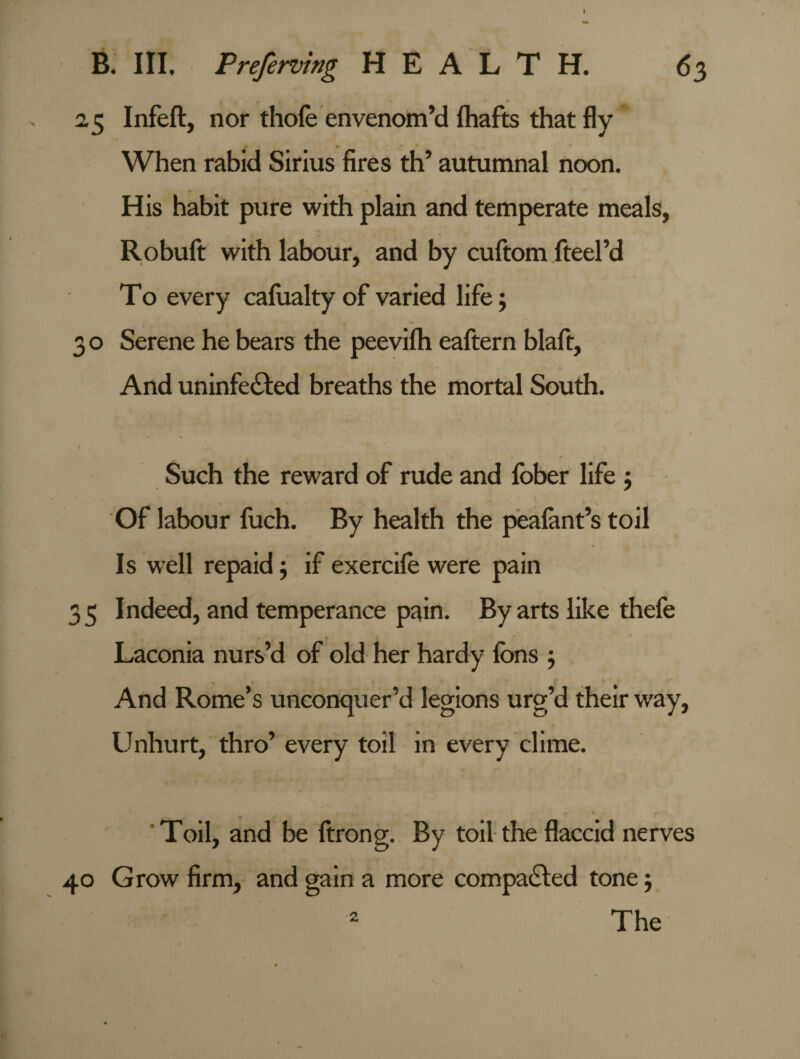 » B. III. Preferring HEALTH. 63 2,5 Infeft, nor thofe envenom’d (hafts that fly When rabid Sirius fires th’ autumnal noon. His habit pure with plain and temperate meals, Robuft with labour, and by cuftom fteel’d To every calualty of varied life; 3 o Serene he bears the peevilh eaftern blaft. And uninfected breaths the mortal South. / . . ' * * 1 Such the reward of rude and lober life $ Of labour fuch. By health the pealant’s toil Is well repaid $ if exercife were pain 3 5 Indeed, and temperance pain. By arts like thefe Laconia nurs’d of old her hardy Ions ; And Rome’s unconquer’d legions urg’d their way, Unhurt, thro’ every toil in every clime. Toil, and be ftrong. By toil the flaccid nerves 40 Grow firm, and gain a more compacted tone; The