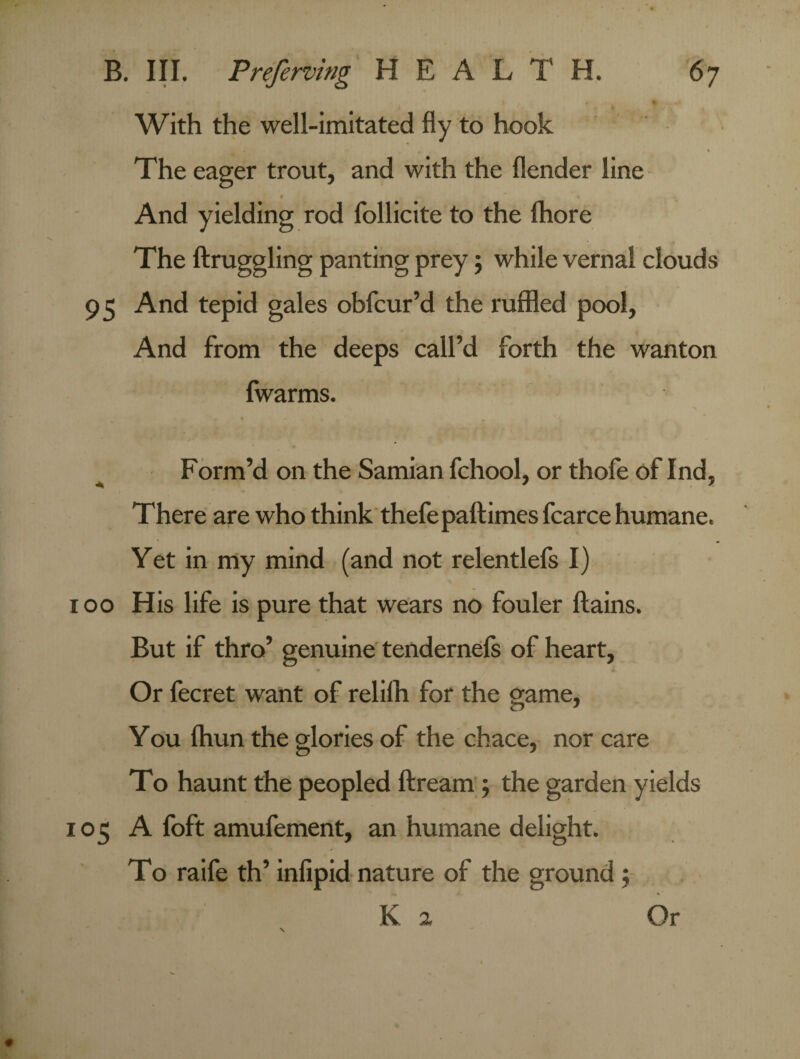 With the well-imitated fly to hook The eager trout, and with the flender line » And yielding rod follicite to the fhore The ftruggling panting prey j while vernal clouds 95 And tepid gales obfcur’d the ruffled pool. And from the deeps call’d forth the wanton fwarms. Form’d on the Samian fchool, or thofe of Ind, There are who think thefepaftimes fcarce humane. Yet in my mind (and not relentlefs I) 100 His life is pure that wears no fouler ftains. But if thro’ genuine tendernefs of heart. Or fecret want of relilh for the game, You ftiun the glories of the chace, nor care To haunt the peopled ftream 5 the garden yields 105 A foft amufement, an humane delight. To raife th’ infipid nature of the ground ;