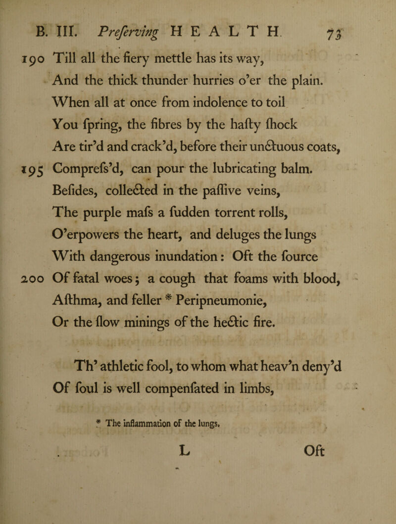 190 Till all the fiery mettle has its way, And the thick thunder hurries o’er the plain. When all at once from indolence to toil You fpring, the fibres by the hafty fhock Are tir’d and crack’d, before their unctuous coats, 195 Comprefs’d, can pour the lubricating balm. Befides, collected in the paflive veins. The purple mafs a fudden torrent rolls, O’erpowers the heart, and deluges the lungs With dangerous inundation: Oft the fource 2.00 Of fatal woes $ a cough that foams with blood, Afthma, and feller * Peripneumonie, Or the flow minings of the he£tic fire. Th’ athletic fool, to whom what heav’n deny’d Of foul is well compenfated in limbs, * * ’ | * v ' * The inflammation of the lungs. L Oft