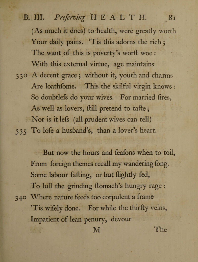 (As much it does) to health, were greatly worth Your daily pains. ’Tis this adorns the rich ; The want of this is poverty’s worft woe: With this external virtue, age maintains 330 A decent grace; without it, youth and charms Are loathfome. This the skilful virgin knows : So doubtlefs do your wives. For married fires, As well as lovers, ftill pretend to tafte; Nor is it lefs (all prudent wives can tell) 335 To lofe a husband’s, than a lover’s heart. But now the hours and feafons when to toil, From foreign themes recall my wandering fong. Some labour falling, or but llightly fed, To lull the grinding ftomach’s hungry rage : 340 Where nature feeds too corpulent a frame ’Tis wifely done. For while the thirfty veins, Impatient of lean penury, devour