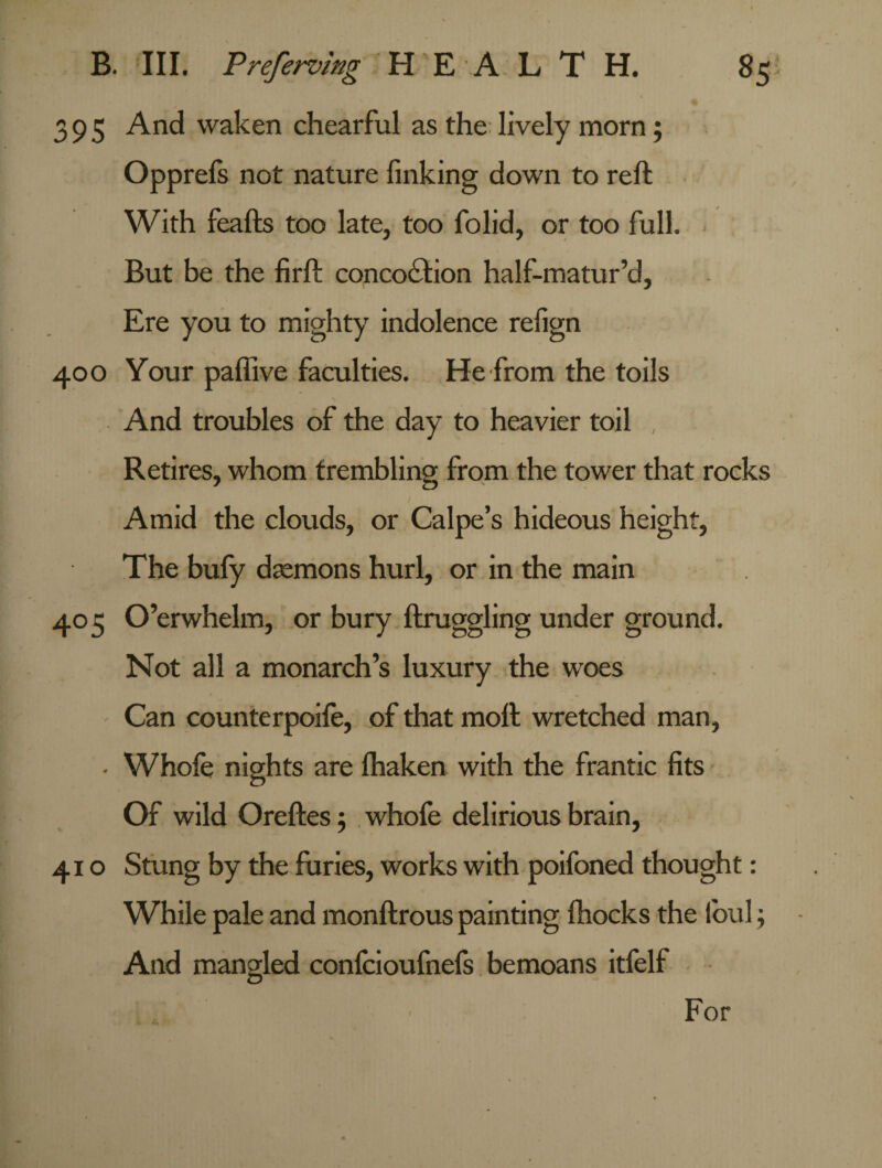 395 And waken chearful as the lively morn; Opprefs not nature finking down to reft With feafts too late, too folid, or too full. But be the firft conco£tion half-matur’d. Ere you to mighty indolence refign 400 Your pafiive faculties. He from the toils And troubles of the day to heavier toil , Retires, whom trembling from the tower that rocks Amid the clouds, or Calpe’s hideous height, The bufy daemons hurl, or in the main 405 Overwhelm, or bury ftruggling under ground. Not all a monarch’s luxury the woes Can counterpoife, of that moft wretched man, . Whole nights are lhaken with the frantic fits Of wild Oreftes $ whofe delirious brain, 410 Stung by the furies, works with poifoned thought: While pale and monftrous painting fhocks the loul; And mangled confcioufnefs bemoans itfelf For I