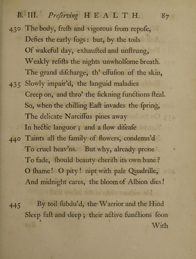 430 The body, frefh and vigorous from repofe, Defies the early fogs: but, by the toils Of wakeful day, exhaufted and unftrung, Weakly refills the nights unwholfome breath. The grand difcharge, th’ effufion of the skin, 435 Slowly impair’d, the languid maladies Creep on, and thro’ the fickning functions fteal. So, when the chilling Eaft invades the fpring, The delicate Narciflus pines away In he£tic languor ; and a flow difeafe 440 Taints all the family of flowers, condemn’d To cruel heav’ns. But why, already prone To fade, fhould beauty cherilh its own bane ? O lhame! O pity ! nipt with pale Quadrille, And midnight cares, the bloom of Albion dies! » ' ^ ’ * • • 445 By toil fubdu’d, the Warrior and the Hind Sleep fall and deep , their a£live functions foon With