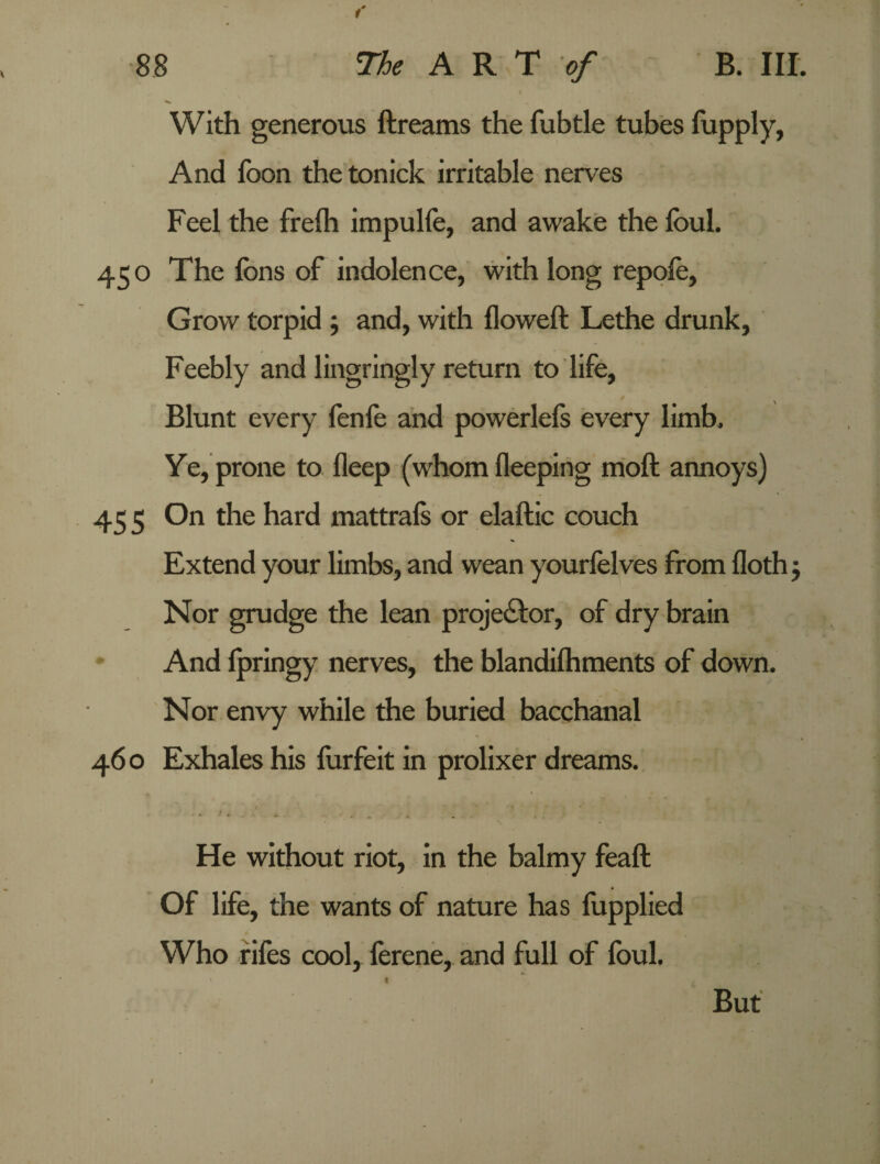 With generous ftreams the fubtle tubes fupply, And foon thetonick irritable nerves Feel the frefh impulle, and awake the foul. 450 The fons of indolence, with long repofo, Grow torpid ; and, with flowed Lethe drunk. Feebly and lingringly return to life, Blunt every fenfe and powerlefs every limb. Ye, prone to fleep (whomfleeping mod annoys) 45 5 On the hard mattrafs or eladic couch Extend your limbs, and wean yourfelves from floth $ Nor grudge the lean projector, of dry brain And fpringy nerves, the blandilhments of down. Nor envy while the buried bacchanal 46 o Exhales his forfeit in prolixer dreams. / 4 ■ 1 . •. } * i He without riot, in the balmy fead Of life, the wants of nature has fopplied Who fifes cool, ferene, and full of foul.