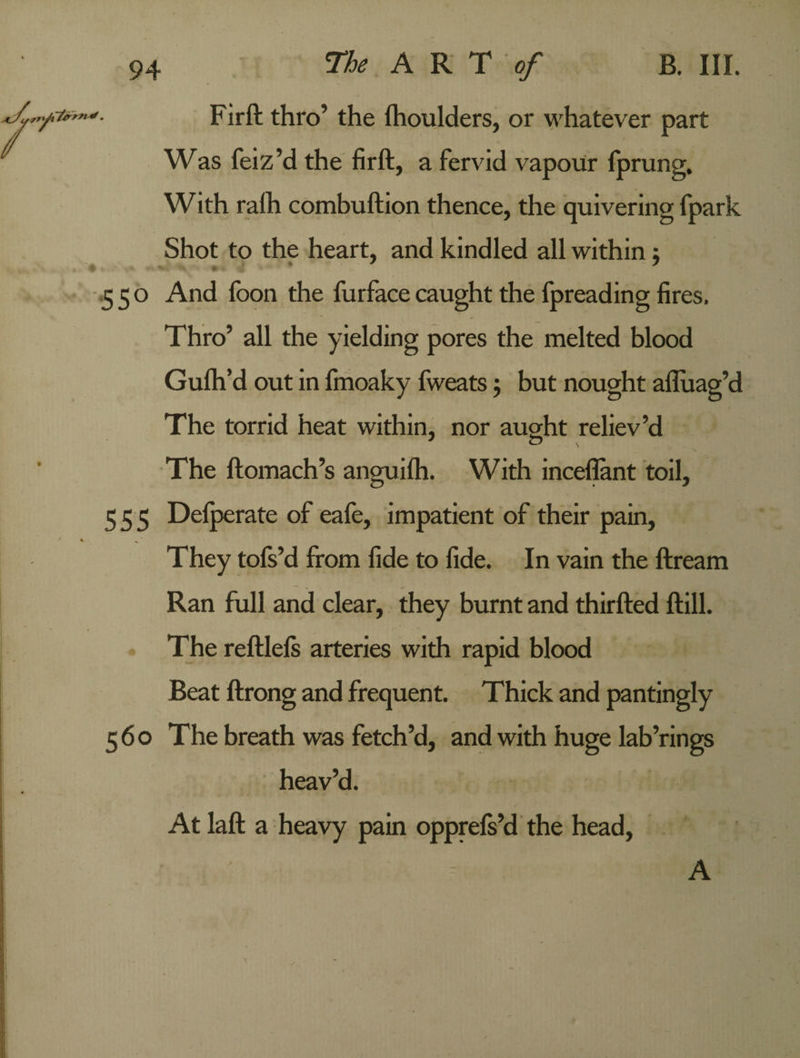 Fir ft thro’ the fhoulders, or whatever part Was feiz’d the firft, a fervid vapour fprung. With raih combuftion thence, the quivering fpark Shot to the heart, and kindled all within} 550 And foon the furface caught the fpreading fires. Thro’ all the yielding pores the melted blood Gulh’d out in fmoaky fweats 5 but nought afluag’d The torrid heat within, nor aught reliev’d J c> \ The ftomach’s anguifh. With inceflant toil, 555 Defperate of eafe, impatient of their pain, They tofs’d from fide to fide. In vain the ftream Ran full and clear, they burnt and thirfted ftill. The reftlefs arteries with rapid blood Beat ftrong and frequent. Thick and pantingly 560 The breath was fetch’d, and with huge lab’rings heav’d. At laft a heavy pain opprefs’d the head, A