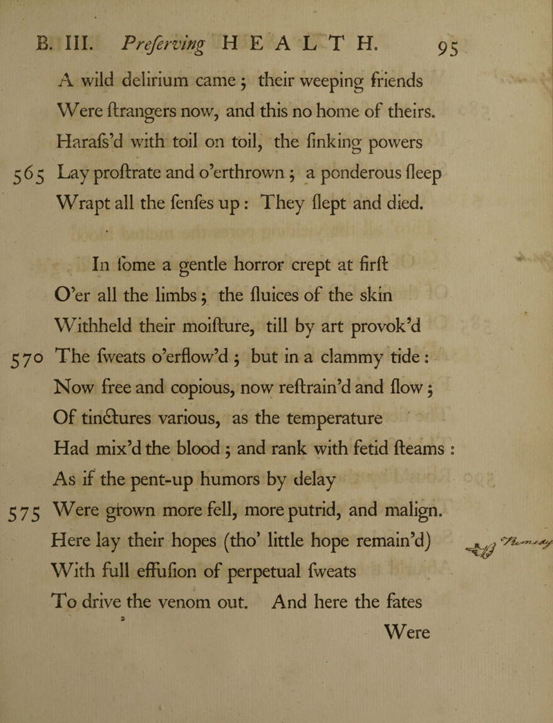 A wild delirium came ; their weeping friends Were ftrangers now, and this no home of theirs. Harafs’d with toil on toil, the finking powers 565 Lay proftrate and o’erthrown ; a ponderous fleep Wrapt all the fenfes up: They flept and died. * In fbme a gentle horror crept at firit O’er all the limbs; the flu ices of the skin Withheld their moifture, till by art provok’d 570 The fweats o’erflow’d ; but in a clammy tide: Now free and copious, now reftrain’d and flow 5 Of tinctures various, as the temperature Had mix’d the blood 5 and rank with fetid fteams : As if the pent-up humors by delay 575 Were grown more fell, more putrid, and malign. Here lay their hopes (tho’ little hope remain’d) With full effufion of perpetual fweats To drive the venom out. And here the fates Were