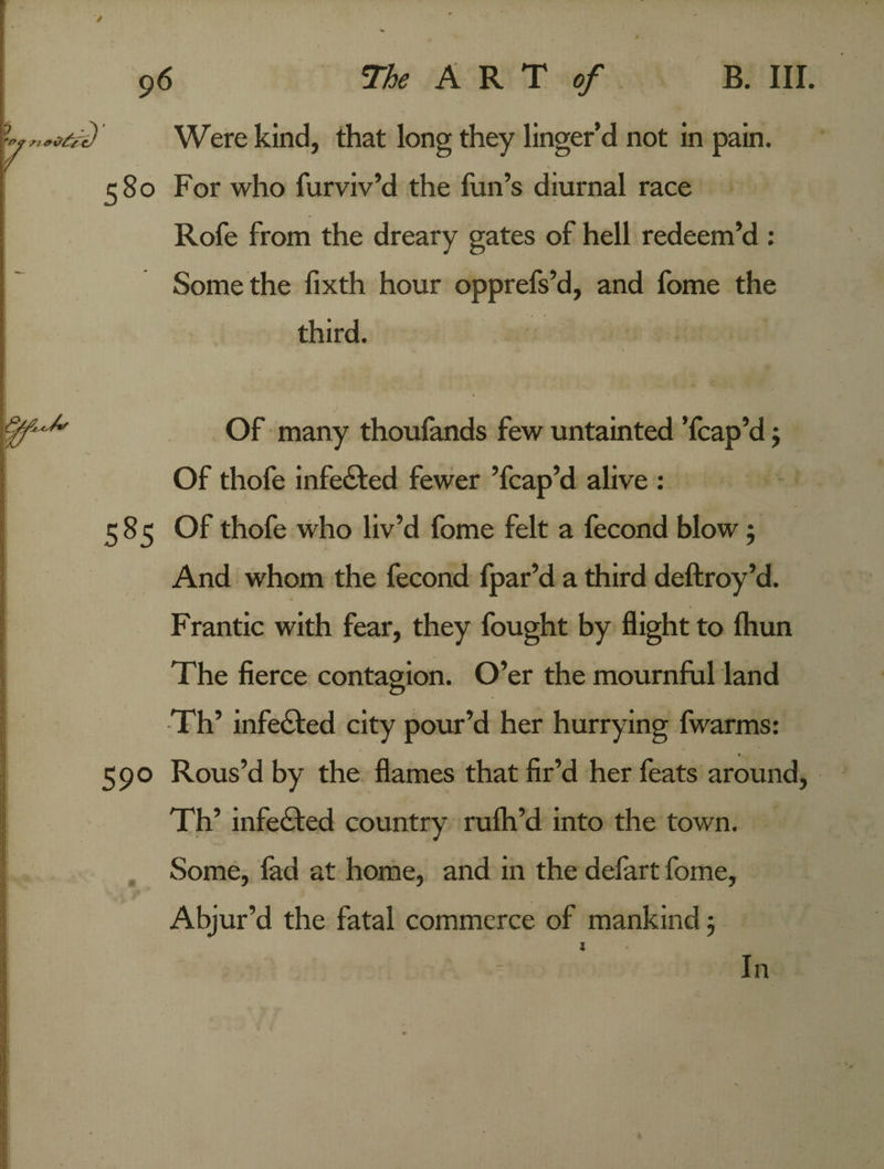 Q' Were kind, that long they linger’d not in pain. 580 For who furviv’d the fun’s diurnal race Rofe from the dreary gates of hell redeem’d : Some the fixth hour opprefs’d, and fome the ■ 1 / third. Of many thoufands few untainted Tcap’d $ Of thofe infected fewer ’fcap’d alive : 585 Of thofe who liv’d fome felt a fecond blow; And whom the fecond fpar’d a third deftroy’d. Frantic with fear, they fought by flight to (hun The fierce contagion. O’er the mournful land Th’ infedted city pour’d her hurrying fwarms: 590 Rous’d by the flames that fir’d her feats around, Th’ infected country rulh’d into the town. Some, fad at home, and in the defart fome, Abjur’d the fatal commerce of mankind 5 In