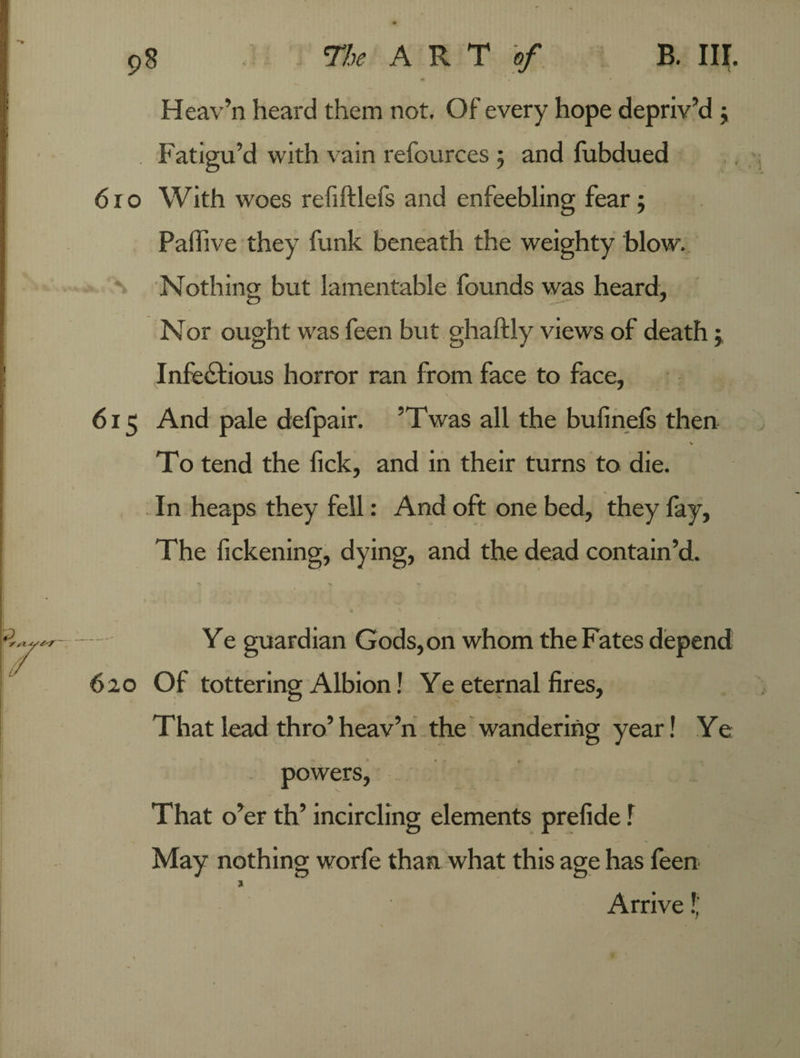 Heav'n heard them not. Of every hope depriv’d ; Fatigu’d with vain refources 5 and fubdued 610 With woes refiftlefs and enfeebling fear 5 Paffive they funk beneath the weighty blow. Nothing but lamentable founds was heard, Nor ought was feen but ghaftly views of death; Infectious horror ran from face to face, 615 And pale defpair. ’Twas all the bufinefs then ■ v To tend the fick, and in their turns to die. In heaps they fell: And oft one bed, they fay, The fickening, dying, and the dead contain’d. - Ye guardian Gods, on whom the Fates depend 620 Of tottering Albion! Ye eternal fires, That lead thro’ heav’n the wandering year! Ye powers, That o’er th’ incircling elements prefide f May nothing worfe than what this age has feen 3 Arrive!.