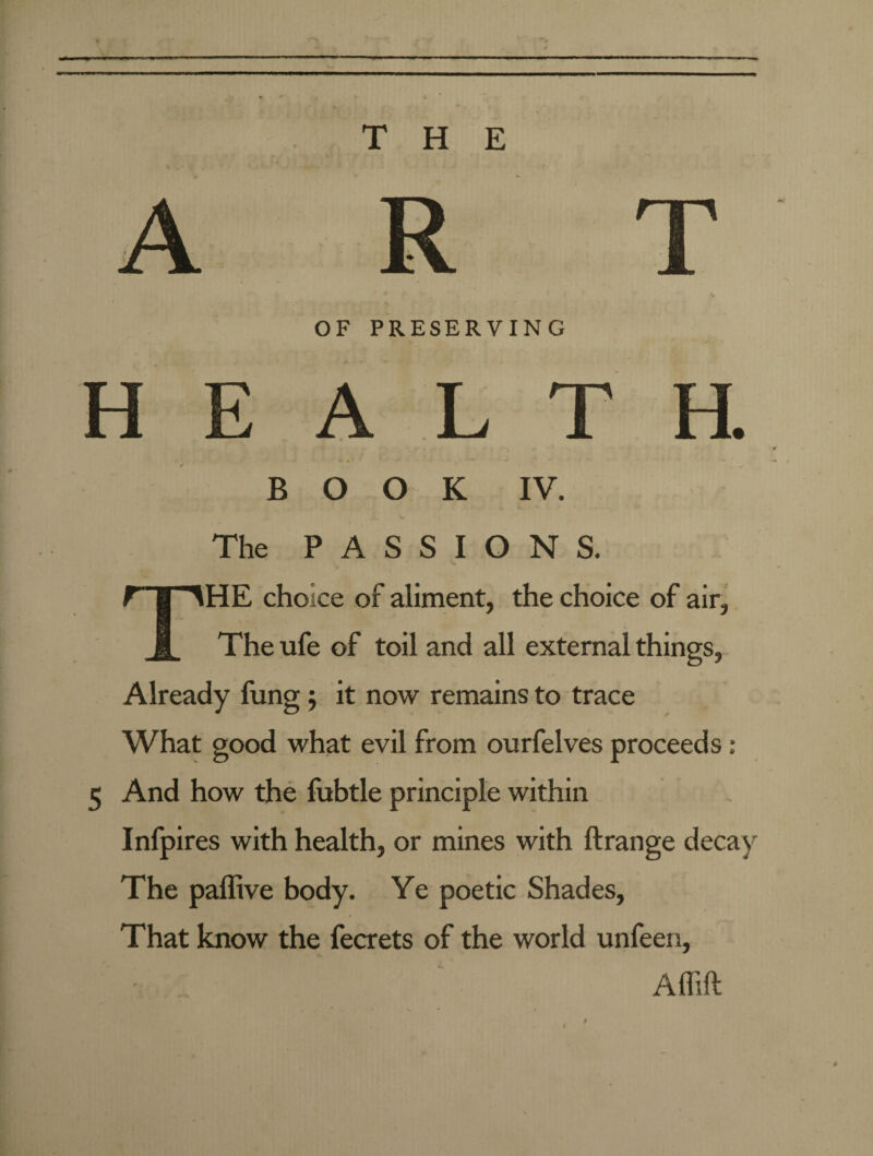 H E OF PRESERVING BOOK IV. The PASSIONS. THE choice of aliment, the choice of air, The ufe of toil and all external things, Already fung; it now remains to trace What good what evil from ourfelves proceeds ■ 5 And how the febtle principle within Infpires with health, or mines with ftrange decay The paffive body. Ye poetic Shades, That know the fecrets of the world unfeen, Affift