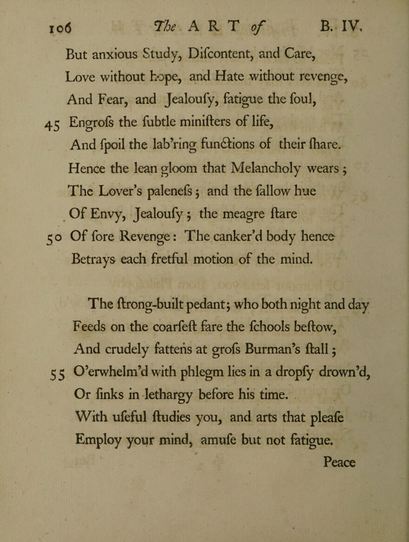 But anxious Study, Difcontent, and Care, Love without hope, and Hate without revenge. And Fear, and Jealoufy, fatigue the foul, 45 Engrofs the fubtle minifters of life. And fpoil the lab’ring functions of their lhare. Hence the lean gloom that Melancholy wears ; The Lover’s palenefs ; and the (allow hue Of Envy, Jealoufy ; the meagre ftare t 5 o Of fore Revenge: The canker’d body hence Betrays each fretful motion of the mind. The ftrong-built pedant; who both night and day Feeds on the coarfeft fare the (chools beftow, And crudely fattens at grofs Burman’s (fall; 5 5 O’erwhelm’d with phlegm lies in a dropfy drown’d, Or finks in lethargy before his time. . With ufeful ftudies you, and arts that pleale Employ your mind, amufe but not fatigue. Peace