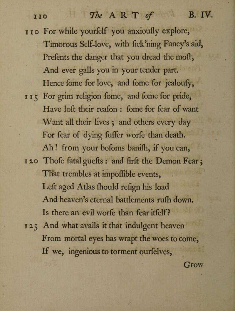 no For while yourfelf you anxioufly explore, Timorous Self-love, with fick’ning Fancy’s aid, Prefents the danger that you dread the moft, And ever galls you in your tender part. Hence fome for love, and fome for jealoufy, 115 For grim religion fome, and fome for pride, i - * Jt Have loft their reafon : fome for fear of want Want all their lives ; and others every day For fear of dying fuffer worfe than death. Ah! from your bofoms banilh, if you can, 12,0 Thofe fatal guefts : and firft the Demon Fear j That trembles at impoffible events. Left aged Atlas ftiould relign his load And heaven’s eternal battlements rufh down. Is there an evil worfe than fear itfelf ? 125 And what avails it that indulgent heaven From mortal eyes has wrapt the woes to come. If we, ingenious to torment ourfelves. Grow