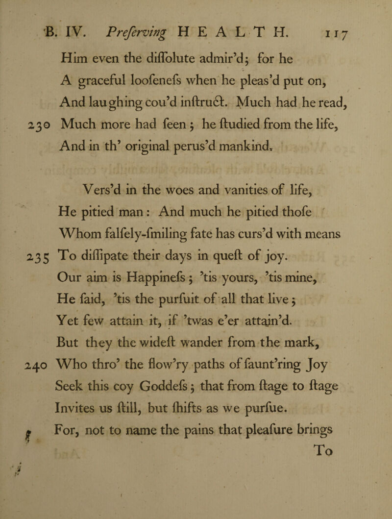 Him even the diffolute admir’d; for he A graceful loofenefs when he pleas’d put on, And laughing cou’d inftrucl. Much had he read, 230 Much more had feen; he ftudied from the life, And in th’ original perus’d mankind, Vers’d in the woes and vanities of life, He pitied man: And much he pitied thofe Whom falfely-fmiling fate has curs’d with means 235 To diffipate their days in quell of joy. Our aim is Happinefs ; ’tis yours, ’tis mine. He faid, ’tis the purfuit of all that live; / Yet few attain it, if ’twas e’er attain’d. But they the wideft wander from the mark, 240 Who thro’ the flow’ry paths of faunt’ring Joy Seek this coy Goddels; that from ftage to ftage t Invites us Hill, but Ihifts as we purfue. • For, not to name the pains that pleafure brings To 1