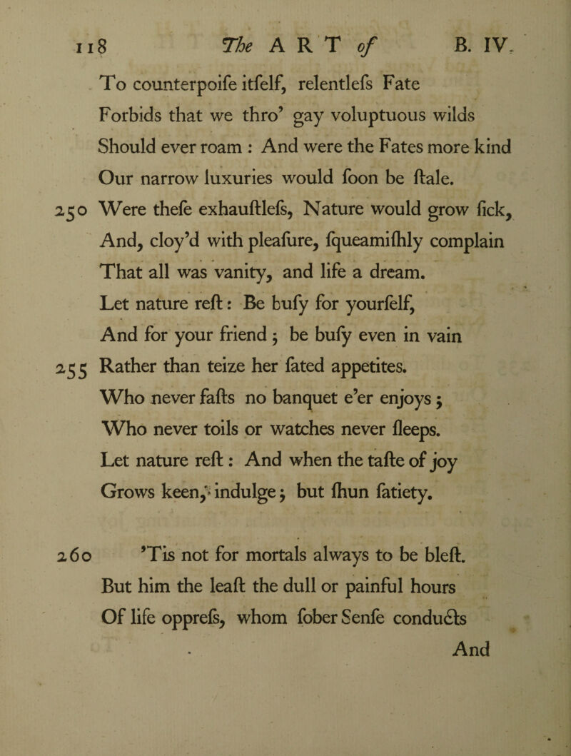 To counterpoife itfelf, relentlefs Fate Forbids that we thro’ gay voluptuous wilds Should ever roam : And were the Fates more kind Our narrow luxuries would foon be ftale. 2.50 Were thefe exhauftlefs, Nature would grow lick. And, cloy’d with pleafure, fqueamilhly complain That all was vanity, and lire a dream. Let nature reft: Be bufy for yourfelf, And for your friend $ be bufy even in vain 2,55 Rather than teize her fated appetites. Who never fafts no banquet e’er enjoys $ Who never toils or watches never fleeps. Let nature reft: And when the tafte of joy Grows keen,’5* indulge j but fhun fatiety. / r 260 ’Tis not for mortals always to be bleft. But him the leaft the dull or painful hours Of life opprefs, whom fober Senfe conduces And