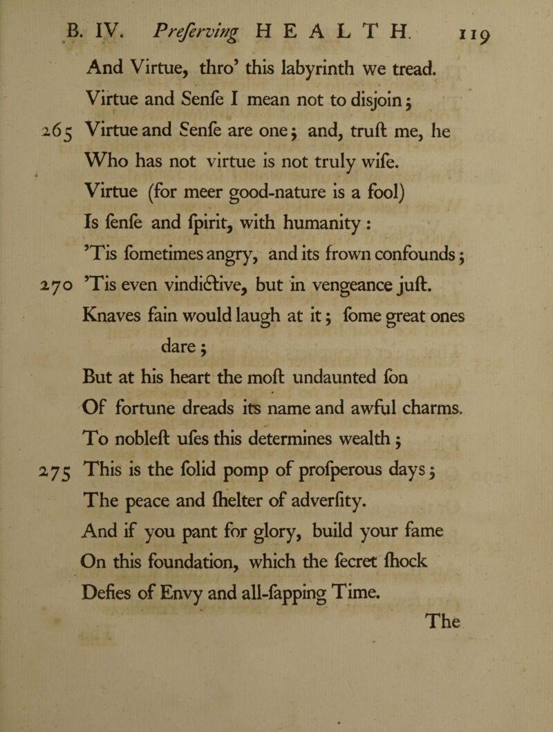 And Virtue, thro’ this labyrinth we tread. - , V t • Virtue and Senfe I mean not to disjoin ; 265 Virtue and Senfe are one; and, truft me, he Who has not virtue is not truly wife. Virtue (for meer good-nature is a fool) Is fenle and lpirit, with humanity : ’Tis fometimes angry, and its frown confounds; 2,70 ’Tis even vindictive, but in vengeance juft. Knaves fain would laugh at it; fome great ones dare; But at his heart the moft undaunted fon < * Of fortune dreads its name and awful charms. To nobleft ufes this determines wealth; 275 This is the folid pomp of profperous days; The peace and fhelter of adverfity. And if you pant for glory, build your fame On this foundation, which the fecret fhock Defies of Envy and all-fapping Time. The
