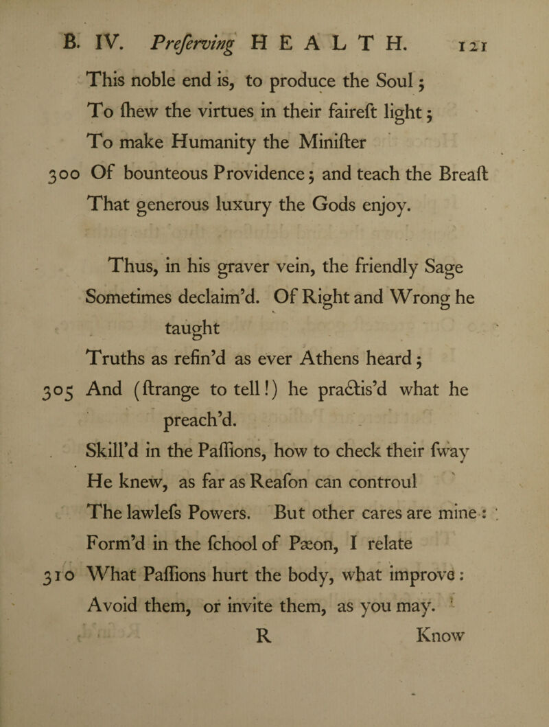 This noble end is, to produce the Soul; To fhew the virtues in their faireft light; To make Humanity the Minifter 300 Of bounteous P rovidence; and teach the Breaft That generous luxury the Gods enjoy. Thus, in his graver vein, the friendly Sage Sometimes declaim’d. Of Right and Wrong he taught ... - J Truths as refin’d as ever Athens heard 5 305 And (ftrange to tell!) he practis’d what he preach’d. Skill’d in the Paffions, how to check their fway He knew, as far as Reafon can controul The lawlefs Powers. But other cares are mine : Form’d in the fchool of Paeon, I relate / • ' \ 310 What Paffions hurt the body, what improve: Avoid them, or invite them, as you may. ' R Know