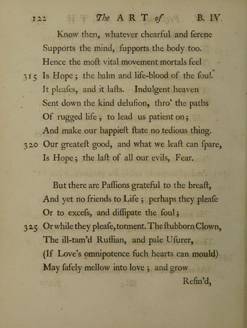 Know then, whatever chearful and ferene Supports the mind, fupports the body too. Hence the moft vital movement mortals feel A 31 3 Is Hope ; the balm and life-blood of the foul It pleafes, and it lafts. Indulgent heaven Sent down the kind delufion, thro’ the paths Of rugged life , to lead us patient on; And make our happieft ftate no tedious thing. 320 Our greateft good, and what we leaft can fpare, Is Hope •, the laft of all our evils, Fear. But there are Paffions grateful to the breaffc. And yet no friends to Life ; perhaps they pleafe Or to excefs, and diffipate the foul; 325 Or while they pleafe, torment. The ftubborn Clown, The ill-tam’d Ruffian, and pale Ufurer, (If Love’s omnipotence fuch hearts can mould) May fafely mellow into love j and grow Refin’d,-